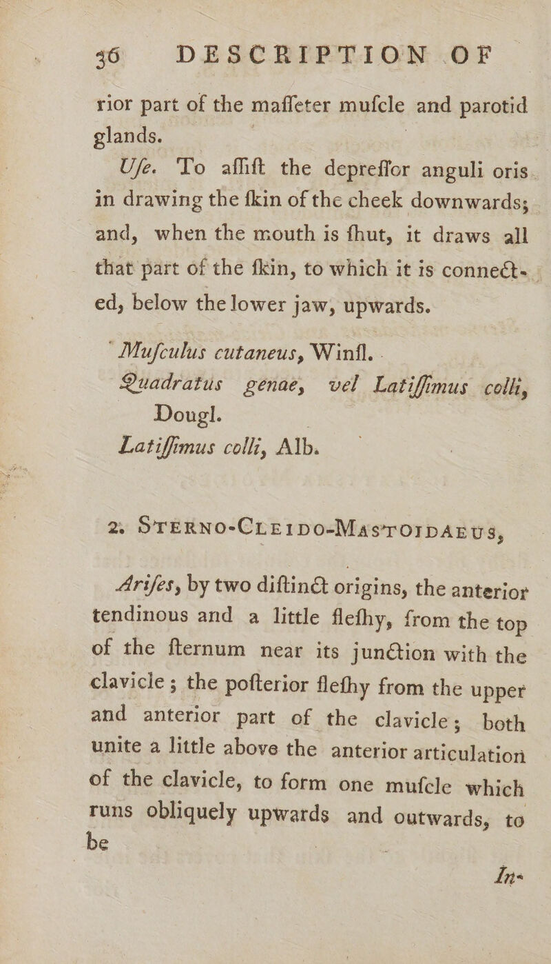 rior part of the maffeter mufcle and parotid glands. ; | Uje. To afhift the depreffor anguli oris in drawing the fkin of the cheek downwards; and, when the mouth is fhut, it draws all that part of the fkin, to which it is conneét- ; ed, below the lower jaw, upwards. ‘Mufculus cutaneus, Winfl. . Quadratus genae, vel Latifimus colli, Dougl. | Latifiimus colli, Alb. 2. STERNO-CLEIDO-Mas'TOIDAEUS, Arifes, by two diftin& origins, the anterior tendinous and a little flethy, from the top of the fternum near its juntion with the clavicle ; the pofterior flefhy from the upper and anterior part of the clavicle; both unite a little above the anterior articulation of the clavicle, to form one mufcle which runs obliquely upwards and outwards, to be | | Pa
