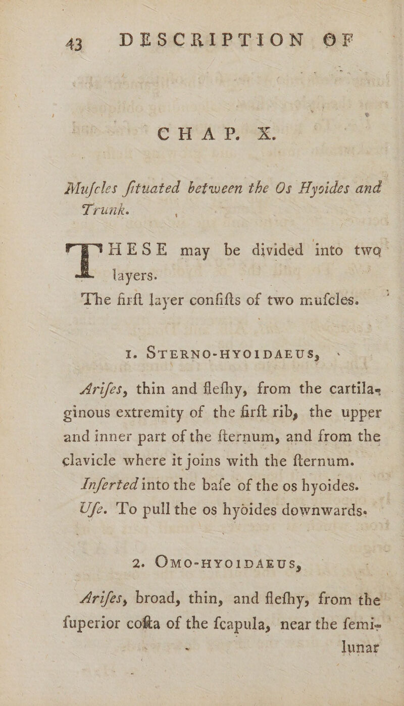 Cra Pex, Mufcles fituated between the Os Hysides and Trunk. Si HESE may be divided into twa. layers. : The firft layer confifts of two mufcles. I. STERNO-HYOIDAEUS, Arifes, thin and flefhy, from the cartilae ginous extremity of the firft rib, the upper and inner part of the fternum, and from the clavicle where it joins with the fternum. Inferted into the bafe of the os hyoides. Ufe. To pull the os hyoides downwards. 2. OMO-HYOIDAEUS, Arifes, broad, thin, and flefhy, from the {uperior cofta of the fcapula, near the femi- © | : lunar