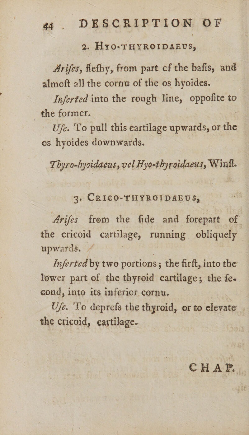 2. Hyo-THYROIDAEUS, Arifes, flefhy, from part of the bafis, and almoft all the cornu of the os hyoides. Inferted into the rough line, oppor S to _ the former. U/e. ‘Vo pull this cartilage upwards, or the os hyoides downwards. _ Thyro-hyoidaeus , vel Hyo-thyreidaeus, Winil. 3. CRICO-THYROIDAEUS, Arifes from the fide and forepart of the cricoid careless running obliquely upwards. Inferted by two portions ; the firft, into the lower part of the thyroid cartilage; the fe- cond, into its inferior cornu. Ufe. ‘Co deprefs the thyroid, or to elevate’ . the cricoid, cartilage. | CHAP..