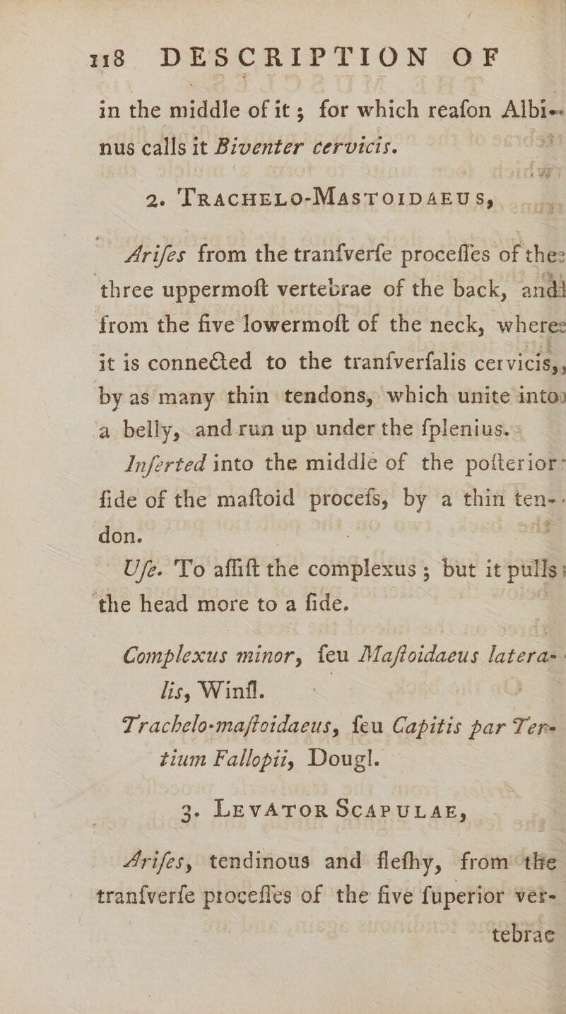 in the middle of it; for which reafon Albi-- nus bane: it Biventer Cervicis. 2. TRACHELO-MASTOIDAEUS, Arifes from the tranfverfe procefles of the: ‘three uppermoft vertebrae of the back, and) from the five lowermoft of the neck, where: it is connected to the tranfverfalis cervicis,, by as many thin tendons, which unite into) a belly, and run up under the {plenius.. Inferted into the middle of the pofterior: fide of the maftoid procefs, by a thin ten don. : Ufe. To aflitt the complex ; but it pulls ‘the head more to a fide. Gompleras minor, feu Majtoidaeus latera- lis, Winfl. Trachelo-maftotdaeus, feu Capitis par Tere tium Fallopii, Doug}. 3. LEVATOR SCAPULAE, 4rifes, tendinous and flefhy, from the tran{verfe procefles of the five fuperior ver- tebrae