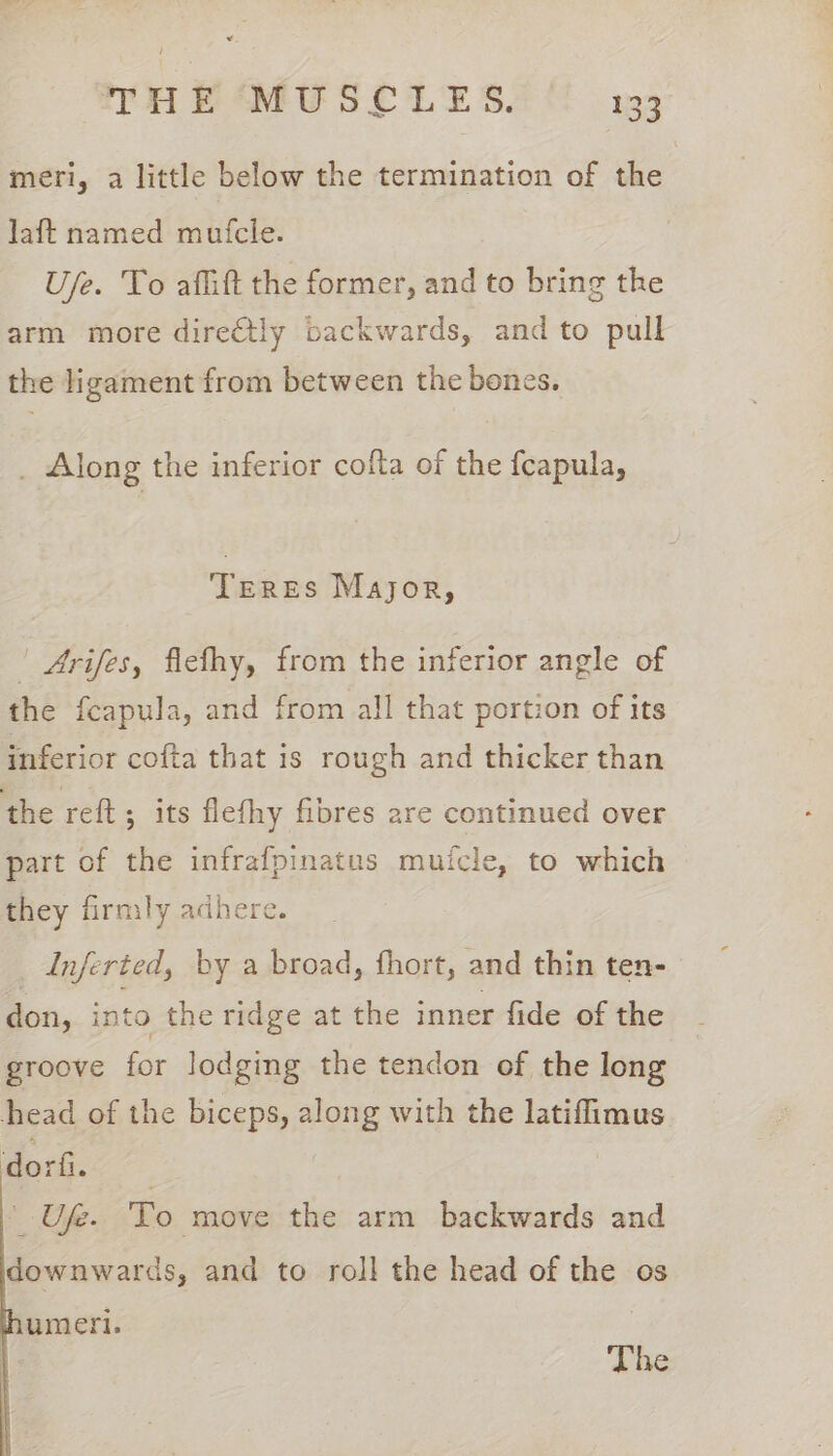 meri, a little below the termination of the Jaft named mufcle. Ue. 'To aflift the former, and to bring the arm more dire€tly backwards, and to pull the ligament from between the bones. _ Along the inferior cofta of the fcapula, TerEs Major, ' Arifes, flefhy, from the inferior angle of the fcapula, and from all that portion of its inferior cofta that 1s rough and thicker than the reft; its flefhy fibres are continued over part of the infrafpinatus muicle, to which they firmly adhere. Inferted, by a broad, fhort, and thin ten- don, into the ridge at the inner fide of the groove for lodging the tendon of the long head of the biceps, along with the latiffimus dorfi. - Ue. To move the arm backwards and downwards, and to roll the head of the os