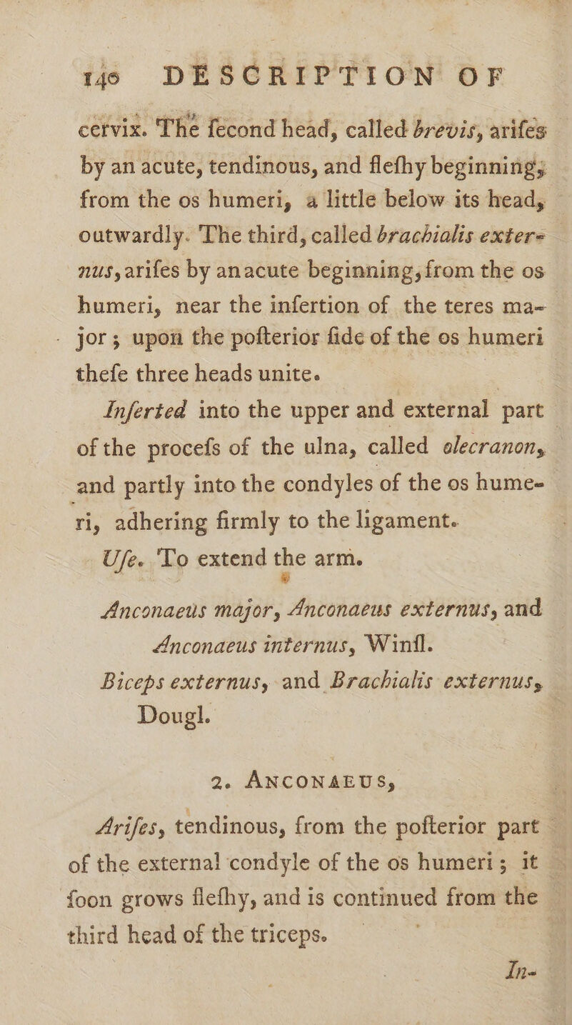 cervix. The fecond head, called brevis, arifes by an acute, tendinons, and flefhy beginning; from the os humeri, a little below its head, outwardly. The third, called brachialis extere nus, arifes by anacute beginning, from the os humeri, near the infertion of the teres ma- - jor; upon the pofterior fide of the os humeri thefe three heads unite. | | Inferted into the upper and external part of the procefs of the ulna, called olecranon, — and partly into the condyles of the os hume- ri, adhering firmly to the ligament. Ufe. ‘To extend the arm. Anconaeus major, Anconaeus externus, and Anconaeus internus, Winil. | Biceps externus, and Brachialis externus, Dougl. 2. ANCONAEUS, Arifes, tendinous, from the pofterior part — of the external condyle of the os humeri; it — foon grows flefhy, and is continued from the third head of the triceps. In«