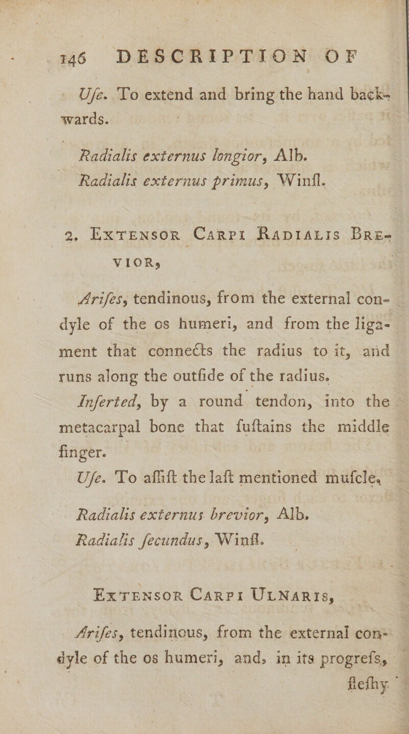 Uje. To extend and bring the hand back- wards. - Radialis externus longior, Alb. Radialis externus primus, Winil. 2g. Extensor Carpi Rapiaris Bre- VIOR, Arifes, tendinous, from the external con- _ dyle of the os humeri, and from the liga- ment that connects the radius to it, and runs along the outfide of the radius. Inferted, by a round tendon, into the — metacarpal bone that fuftains the middle — finger. 3 = Use. To afitt the laft mentioned mufcle, | Radialis externus brevior, Alb. Radialis fecundus, Wink. Ex Tensor Carps UtNaris, Arifes, tendinous, from the external con- dyle of the os humeri, and. in its progrefs, flefhy: 4