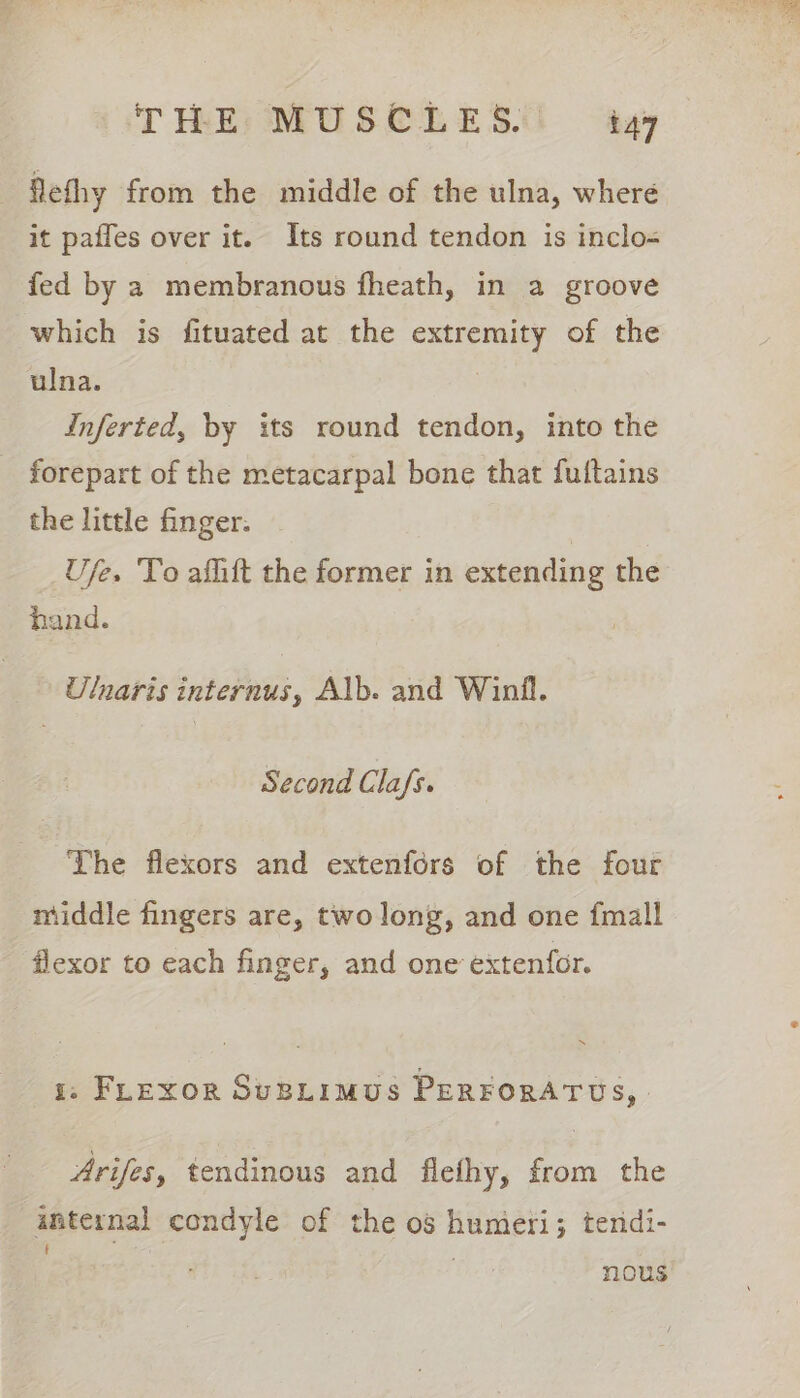 flethy from the middle of the ulna, where it pafles over it. Its round tendon is inclo= fed by a membranous fheath, in a groove which is fituated at the extremity of the ulna. 3 Inferted, by its round tendon, into the _ forepart of the metacarpal bone that fultains the little finger. Ufe. To afhift the former in extending the hand. Ulnaris internus, Alb. and Winfl. Second Cla/s. The flexors and extenfors of the four middle fingers are, two long, and one {mall flexor to each finger, and one extenfor. i; FLExor SuBLimus PERFORATUS,. Arifes, tendinous and flethy, from the internal condyle of the og humeri; tendi- f , . nous