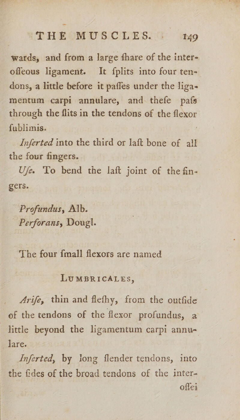 ofleous ligament. It fplits into four ten- dons, a little before it paffes under the liga- mentum carpi annulare, and thefe pafs through the flits in the tendons of the flexor fublimis. Inferted into the third or laft bone of all the four fingers. Ufee To bend the laft joint of the fin- gers. Profundus, Alb. _ Perforans, Doug}. The four {mall flexors are named LUMBRICALES, Arife, thin and flefhy, from the outfide of the tendons of the flexor profundus, a Inferted, by iong flender tendons, into the fides of the broad tendons of the inter- offei