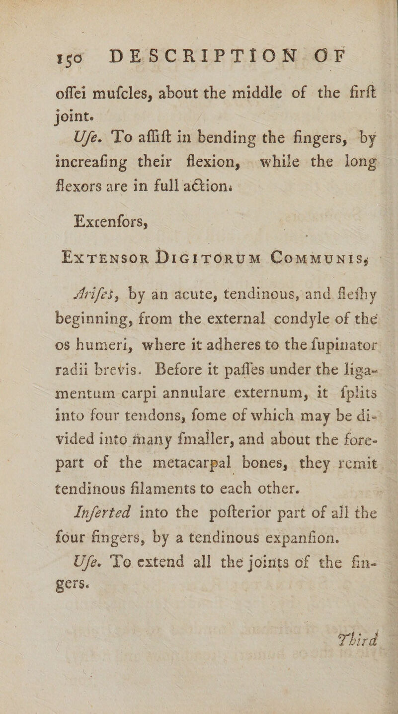 offei mufcles, about the middle of the firft — joint. U/e. ‘To affift in bending the fingers, by increafing their flexion, while the long flexors are in full action: Excenfors, ExTeENsOoR DiGitorumM CommMuNIS, » 4rifes, by an acute, tendinous, and flefhy beginning, from the external condyle of thé os humeri, where it adheres to the fupinator radii brevis. Before it pafles under the liga- mentum carpi annulare externum, it fplits— into four tendons, fome of which may be di- _ vided into many {maller, and about the fore- part of the metacarpal bones, they remit tendinous filaments to each other. Inferted into the pofterior part of all the four fingers, by a tendinous expanfion. Ufe. To extend all the joints of the fine — gers. Third