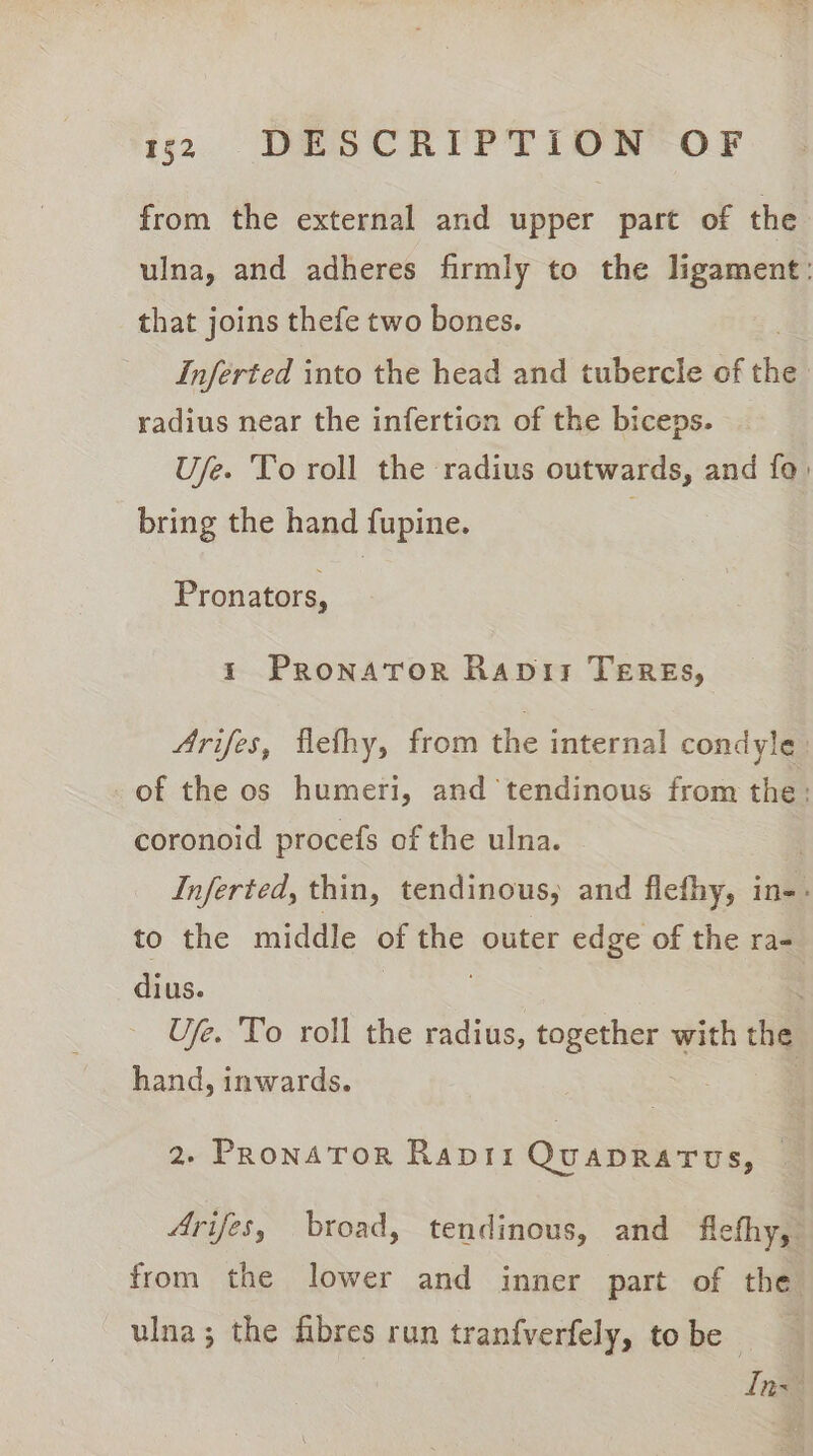 from the external and upper part of the ulna, and adheres firmly to the ligament: that joins thefe two bones. Inferted into the head and tubercle of thd } radius near the infertion of the biceps. Ufe. To roll the radius outwards, and fo: bring the hand fupine. : Pronators, ts Pronator Rapir TEREs, Arifes, flefhy, from the internal condyle of the os humeri, and tendinous from the: coronoid procefs of the ulna. Inferted, thin, tendinous, and flefhy, in-- to the middle of ae outer edge of the ra- dius. Ufe. To roll the radius, together with the hand, inwards. 2, Pronator Rapii QuaprRarus, — Arifes, broad, tendinous, and flefhy, from the lower and inner part of the ulna; the fibres run tranfverfely, to be Ins”