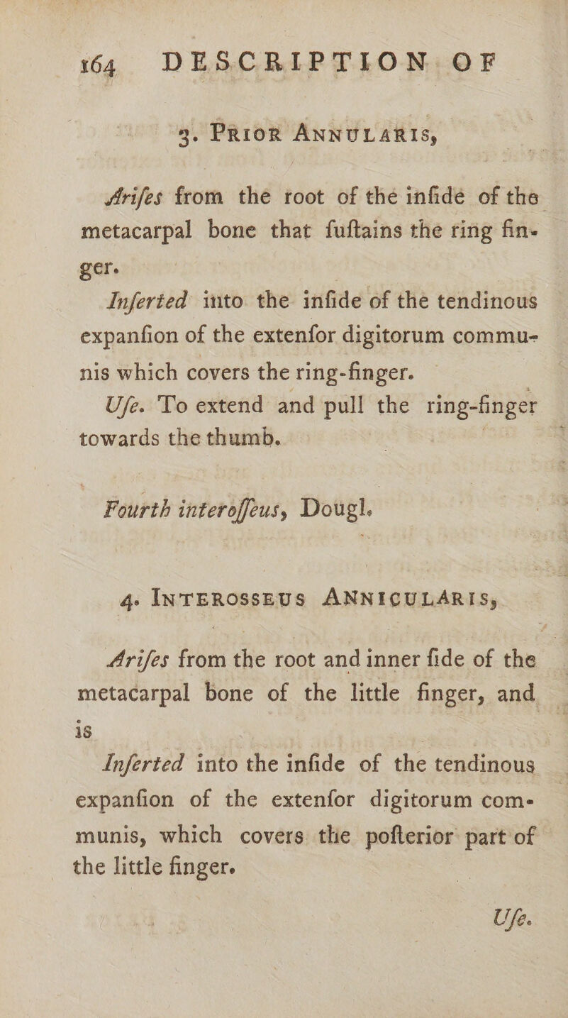 3, Prior ANNULARIS, Arifes from the root of the infide of the metacarpal bone that fuftains the ring fin- ger. Inferted into the infide of the tendinous expanfion of the extenfor digitorum commu- nis which covers the ring-finger. Ufe. To extend and pull the ring-finger towards the thumb. | Fourth interoffeus, Dougl. 4- InTEROSSEUS ANNICULARIS, 4rifes from the root and inner fide of the metacarpal bone of the little finger, and — is | Lnferted into the infide of the tendinous expanfion of the extenfor digitorum com- munis, which covers the pofterior part of the little finger. Ufe.