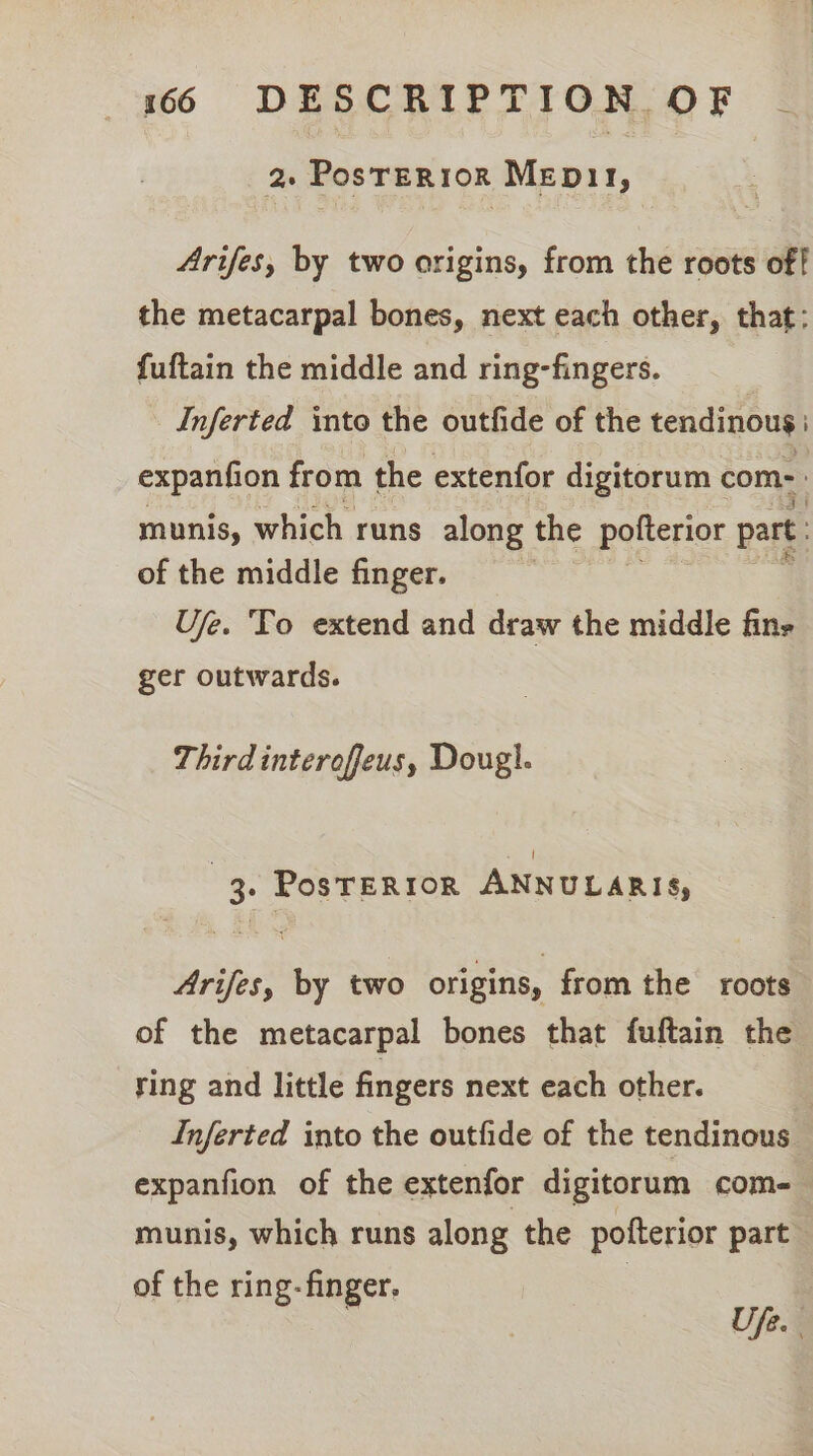 2. PosTER1oR MEpD11, Arifes, by two origins, from the roots off the metacarpal bones, next each other, that: fuftain the middle and ring-fingers. Inferted into the outfide of the tendinous i expanfion from the extenfor digitorum com- munis, which runs along the pofterior part. of the middle finger. Ufe. To extend and draw the middle fins ger outwards. Third interoffeus, Dougl. ! 3. PosTERIOR ANNULARIS, Arifes, by two origins, from the roots of the metacarpal bones that fuftain the ring and little fingers next each other. Inferted into the outfide of the tendinous expanfion of the extenfor digitorum com-— munis, which runs along the pofterior part of the ring- finger. Se Ufe.