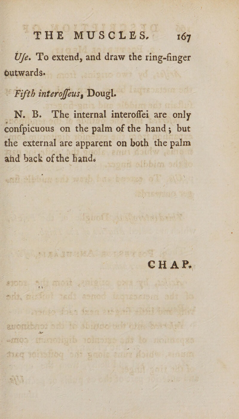 Ufe. To extend, and draw the ring-finger outwards. “ Fifth interoffeus, Dougl. N. B. The internal interoffei are only confpicuous on the palm of the hand; but the external are apparent on both the pal and back of the hands CHAP.