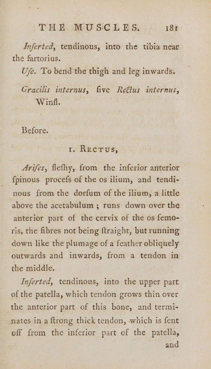Inferted, tendinous, into the tibia near the fartorius. Use. To bend the thigh and leg inwards. Gracilis internus, five Reétus internus, Winil. Before. ro Reerus, Arifes, flefhy, from the inferior anterior _ {pinous procefs of the os ilium, and tendi- nous from the dorfum of the ilium, a little above the acetabulum ; runs down over the anterior part of the cervix of the os femo- ris, the fibres not being ftraight, but running down like the plumage of a feather obliquely outwards and inwards, from a tendon in the middle. Inferted, tendinous, into the upper part of the patella, which tendon grows thin over the anterior part of this bone, and termi- Mates in.a ftrong thick tendon, which is fent off from the inferior part of the patella, and