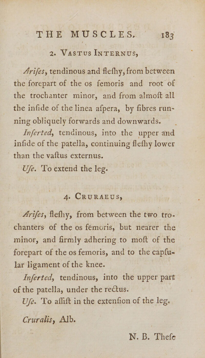 2. Vastus INTERNUS, Arifes, tendinous and flefhy, from between - the forepart of the os femoris and root of the trochanter minor, and from almoft all the infide of the linea afpera, by fibres run- ning obliquely forwards and downwards. Inferted, tendinous, into the upper and infide of the patella, continuing flefhy lower than the vaftus externus. U/e. ‘Yo extend the leg. 4. CRURAEUS, Arifes, flefhy, from between the two tro- chanters of the os fémoris, but nearer the minor, and firmly adhering to moft of the forepart of the os femoris, and to the capfu- lar ligament of the knee. Inferted, tendinous, into the upper part of the patella, under the rectus. ‘Ufe. To aflift in the extenfion of the leg, Cruralis, Alb. | | N. B. Thefe