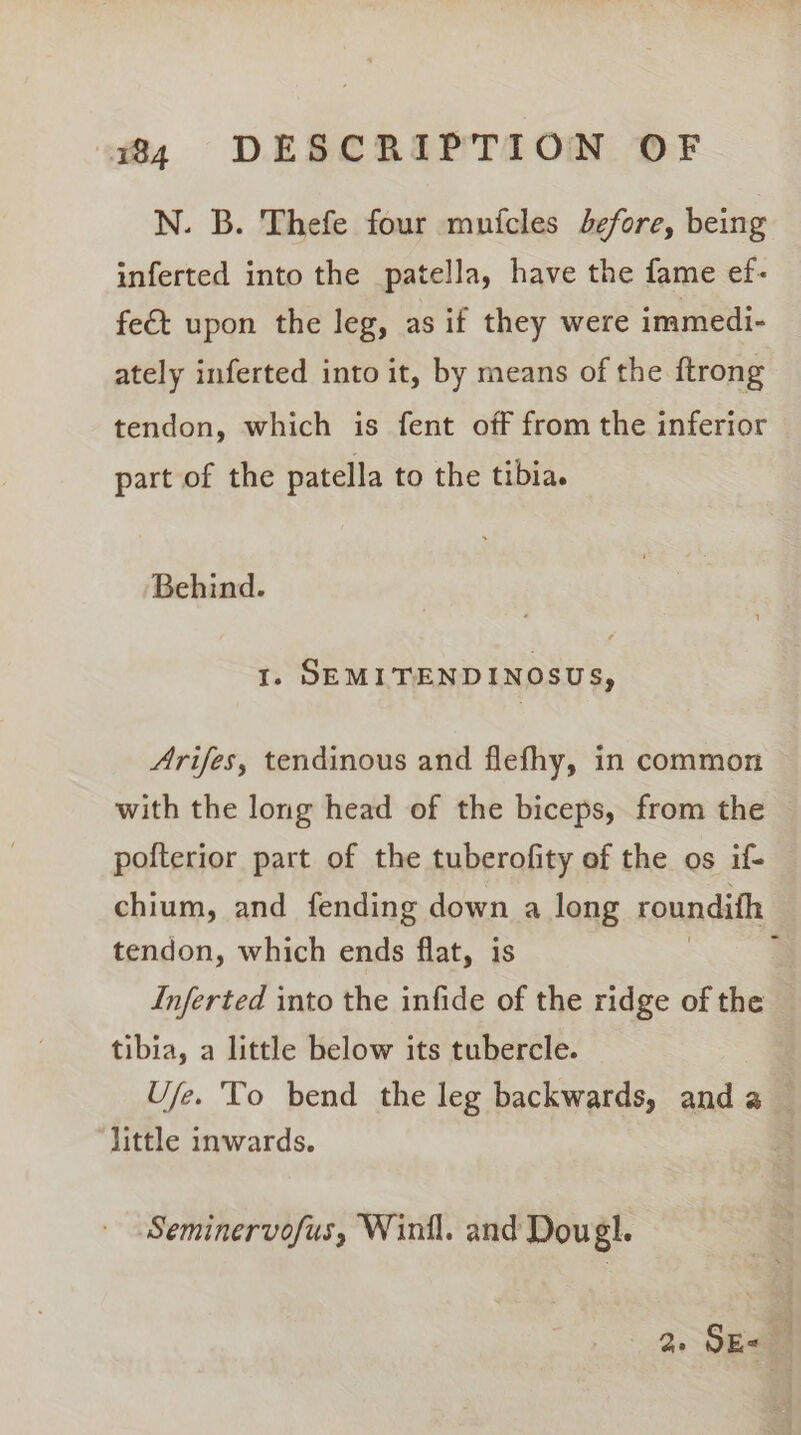 N. B. Thefe four muicles Jefore, being inferted into the patella, have the fame ef- feét upon the leg, as if they were immedi- ately inferted into it, by means of the ftrong tendon, which is fent off from the inferior part of the patella to the tibia. Behind. I. SDEMITENDINOSUS, Arifes, tendinous and flefhy, in common with the long head of the biceps, from the — pofterior part of the tuberofity of the os if- chium, and fending down a long roundifh | tendon, which ends flat, is Inferted into the infide of the ridge of the tibia, a little below its tubercle. U/e. To bend the leg backwards, and a little inwards. Seminervofus, Winil. and Dougl. ae SE&lt; i