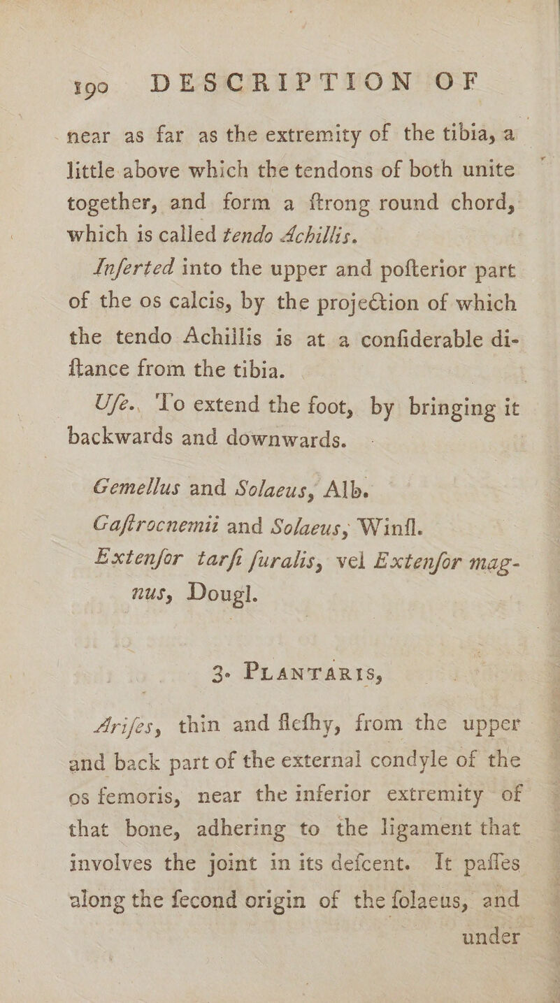 near as far as the extremity of the tibia, a5 little above which the tendons of both unite together, and form a ftrong round chord, which is called tendo Achillis. Inferted into the upper and pofterior part of the os calcis, by the proje€tion of which the tendo Achiilis is at a confiderable di- {tance from the tibia. | U/e.. ‘To extend the foot, by bringing it backwards and downwards. Gemellus and Solaeus, Alb. Gaftrocnemii and Solaeus, Winll. Extenfor tarft furalis, vel Extenfor mag- nus, Dougl. 3- PLANTARIS, Arifes, thin and flefhy, from the upper and back part of the external condyle of the os femoris, near the inferior extremity of that bone, adhering to the ligament that involves the joint in its defcent. It pafles along the fecond origin of the folaeus, and under
