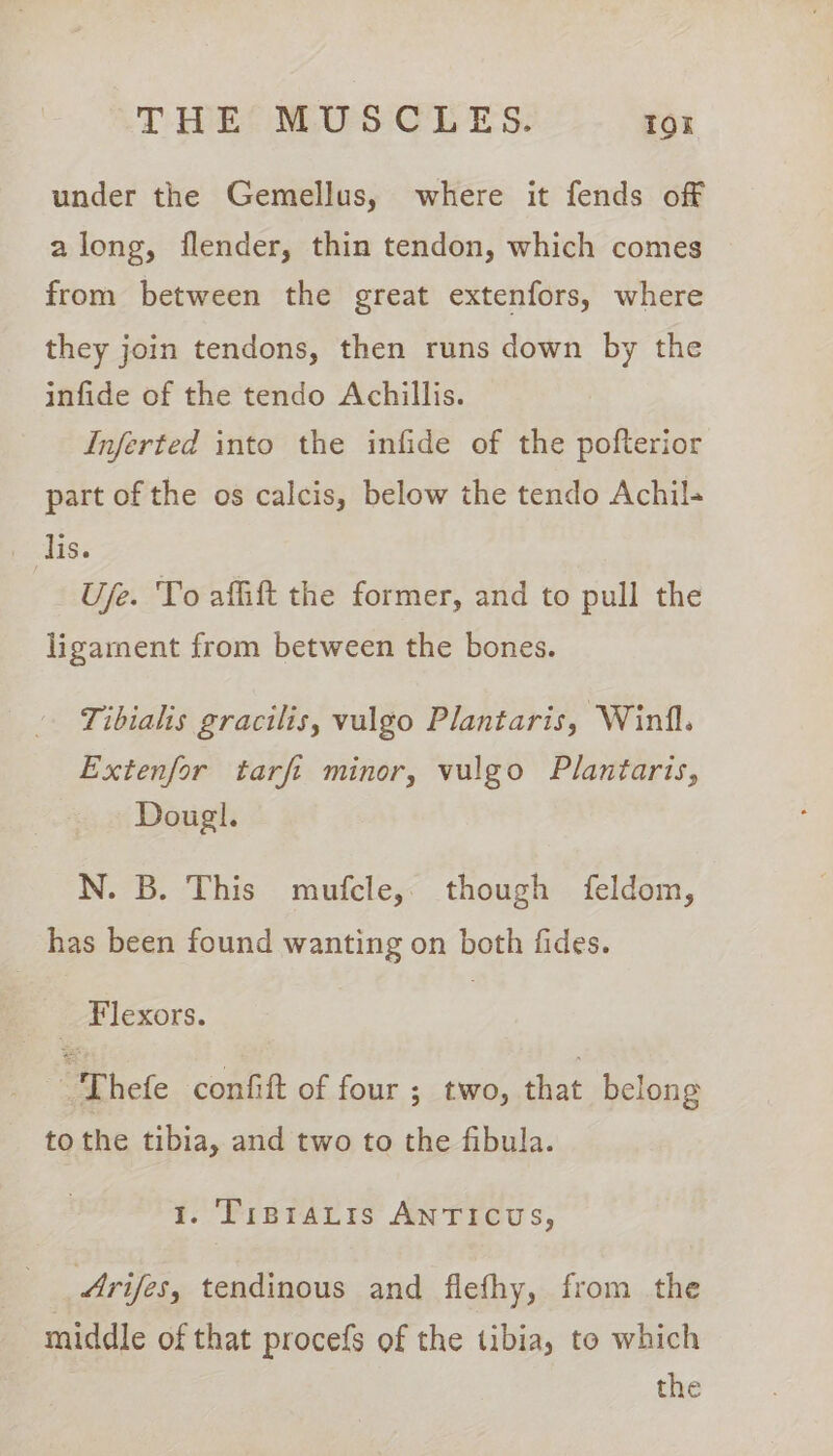 under the Gemellus, where it fends off along, flender, thin tendon, which comes from between the great extenfors, where they join tendons, then runs down by the infide of the tendo Achillis. Inferted into the infide of the pofterior part of the os calcis, below the tendo Achil+ lis. Use. To affift the former, and to pull the ligament from between the bones. Tibialis gracilis, vulgo Plantaris, Winfl. Extenfor tarft minor, vulgo Plantaris, Dougl. N. B. This mufcle,. though feldom, has been found wanting on both fides. 7 Flexors. : Thefe confift of four ; two, that belong to the tibia, and two to the fibula. 1. TipraLis ANTICUS, Arifes, tendinous and flefhy, from the middle of that procefs of the tibia, to which the