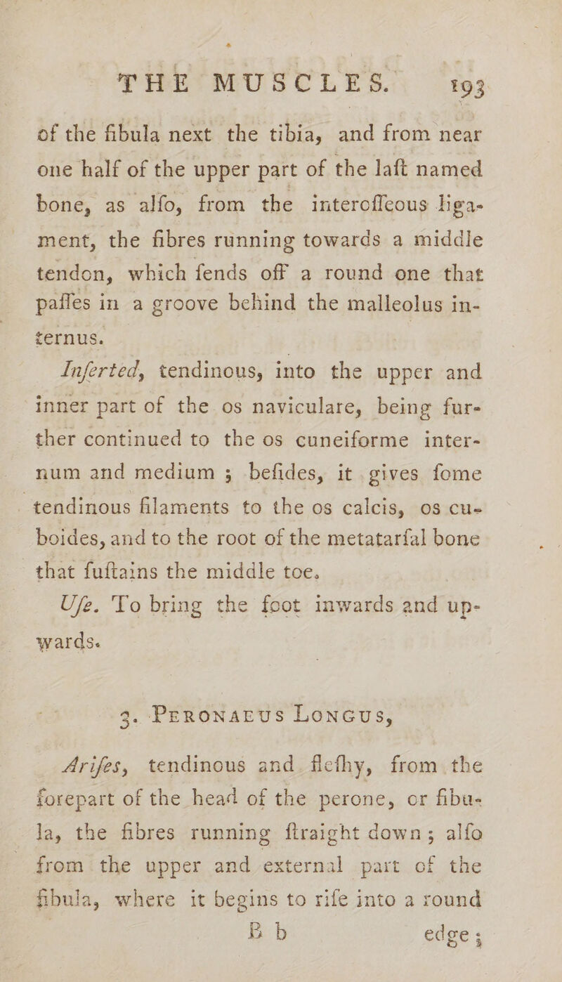 of the fibula next the tibia, and from near one half of the upper part of the laft named bone, as alfo, from the interoffeous liga- ment, the fibres running towards a middle tendon, which fends off a round one that pafles in a groove behind the malleolus in- ternus. | Inferted, tendinous, into the upper and inner part of the os naviculare, being fur- ther continued to the os cuneiforme inter- num and medium 3; befides, it gives fome -tendinous filaments to the os calcis, os cu- boides, and to the root of the metatarfal bone that fuftains the middle toe. Ufe. 'To bring the foot inwards and up- wards. 3. Peronarvus Loncus, Arifes, tendinous and. fiefhy, from the forepart of the head of the perone, or fibu- la, the fibres running ftraight down; alfo from the upper and external part of the fibula, where it begins to rife into a round | Bb edge ;