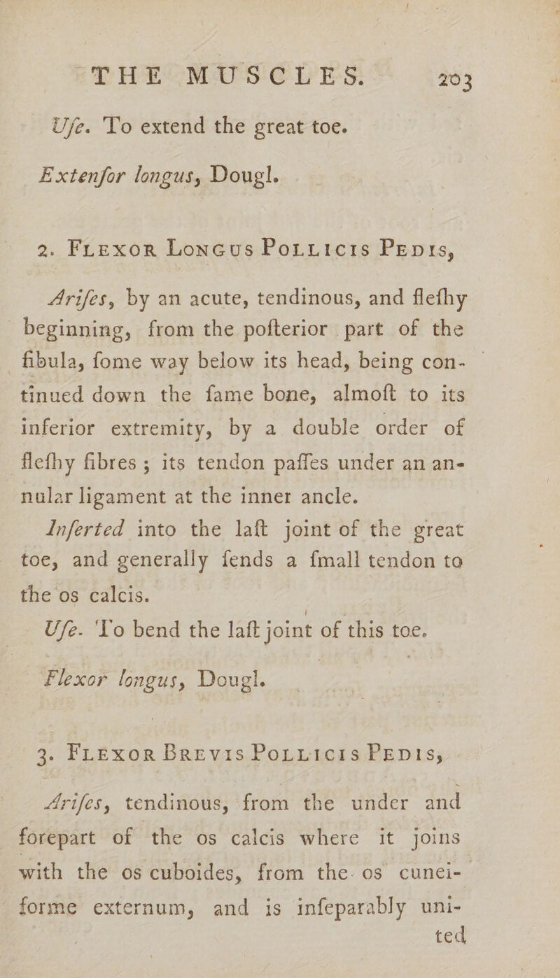 Uyje. To extend the great toe. Extenfor longus, Doug}. 2. FLexor Loneus Potuicis Penis, Arifes, by an acute, tendinous, and flefhy beginning, from the pofterior part of the fibula, fome way below its head, being con- — tinued down the fame bone, almoft to its inferior extremity, by a double order of flefhy fibres ; its ‘tendon paffes under an an- nular ligament at the inner ancle. Inferted into the laft joint of the great toe, and generally fends a {mall tendon to the os calcis. Use. ‘To bend the laft joint of this toe. Flexor longus, Dougl. 3. FLexor Brevis Potiicis Penis, Arifes, tendinous, from the under and forepart of the os calcis where it joins with the os cuboides, from the. os cunei-— forme externum, and is infeparably uni- ted