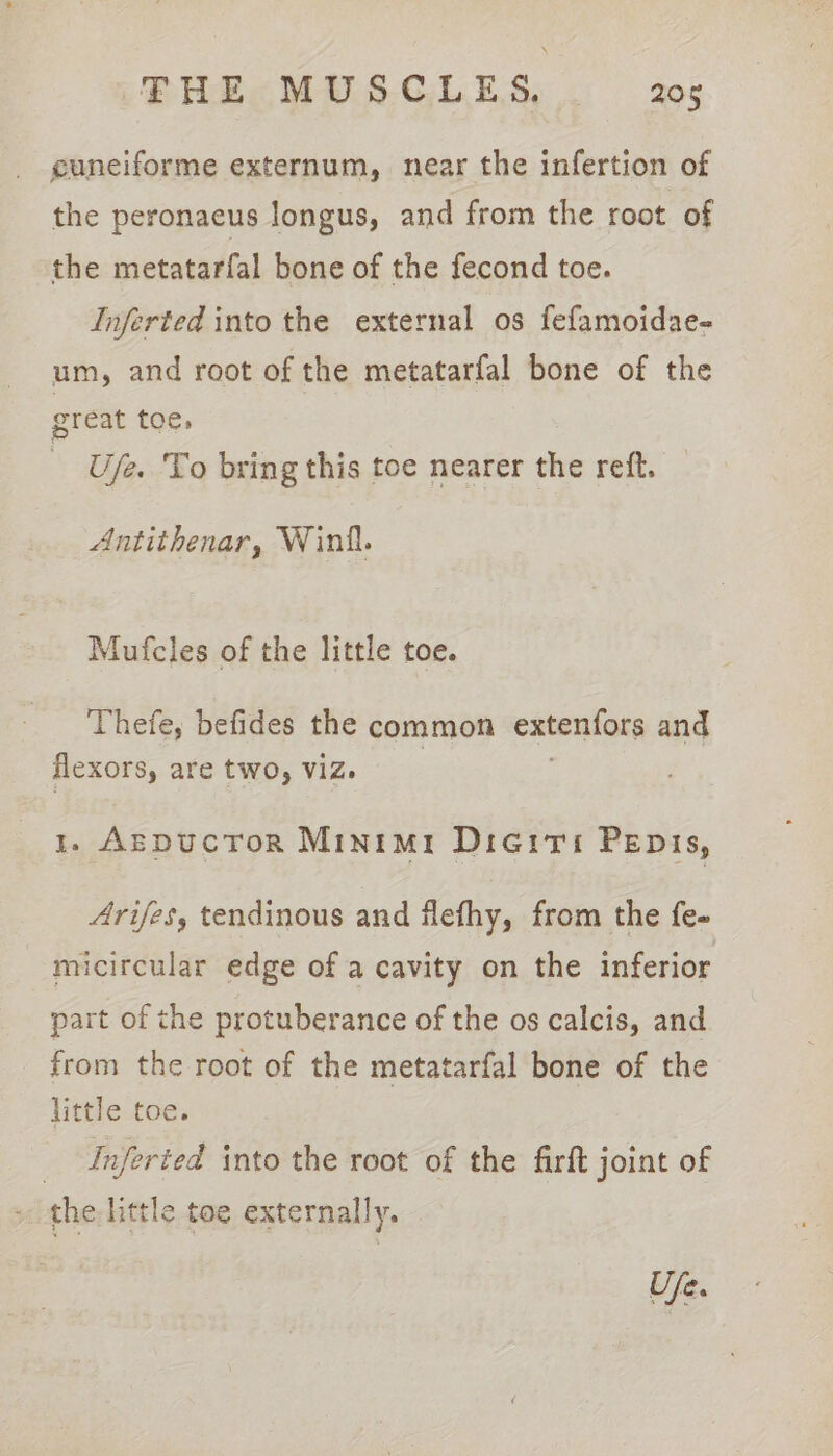 cuneiforme externum, near the infertion of the peronaeus longus, and from the root of the metatarfal bone of the fecond toe. Inferted into the external os fefamoidae- um, and root of the metatarfal bone of the great toe, U/e. To bring this toe nearer the retft. Antithenar, Winil. Mufcles of the little toe. Thefe, befides the common extenfors and flexors, are tWO, Viz. 1. ArEDucTOR Minimr Dieiti Penis, Arifes, tendinous and flefhy, from the fe- micircular edge of a cavity on the inferior part of the protuberance of the os calcis, and from the root of the metatarfal bone of the little toe. _ Inferted into the root of the firft joint of the little toe externally. Uje.