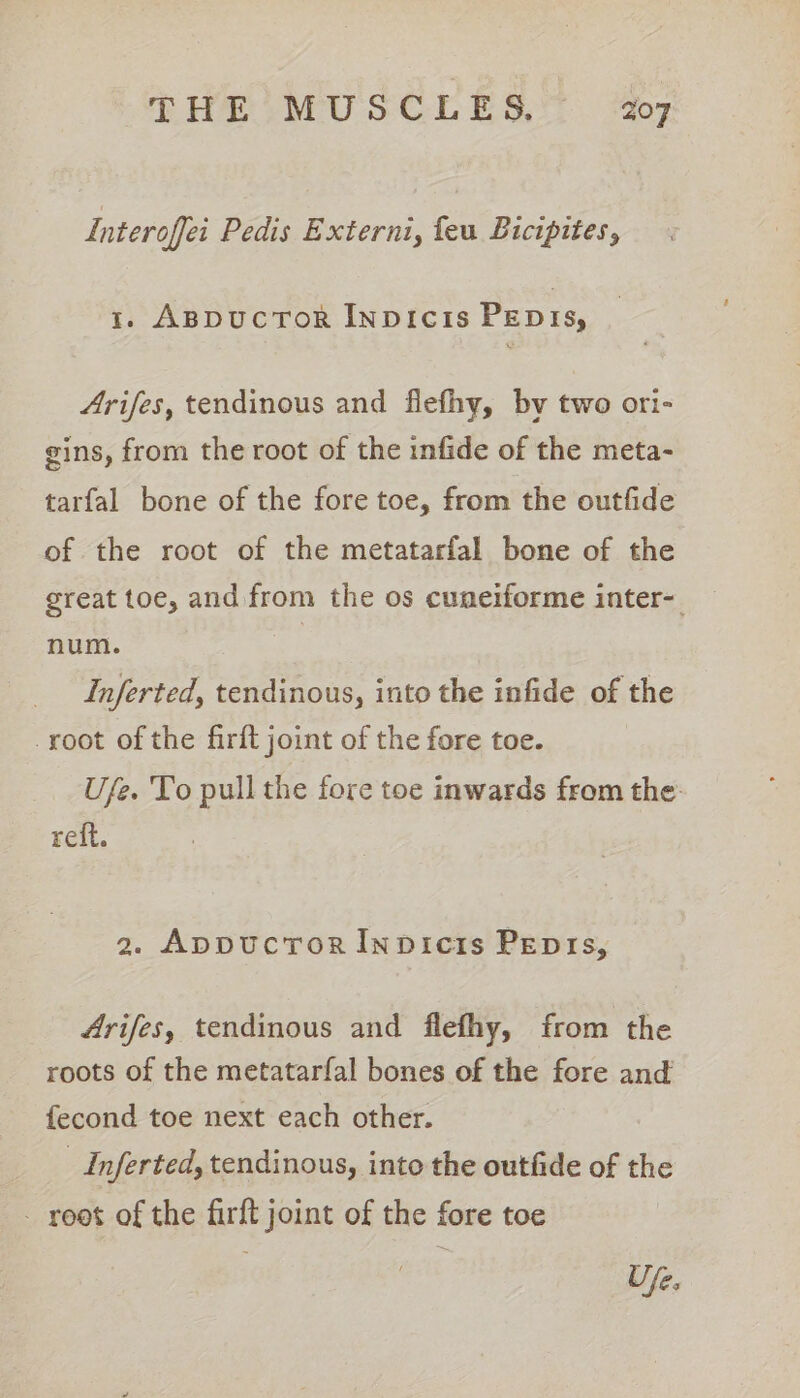 Interoffei Pedis Externi, feu Bicipites, 1. ABDuCcToOR Inpicis PEDIs, Arifes, tendinous and flefhy, by two ori- gins, from the root of the infide of the meta- tarfal bone of the fore toe, from the outfide of the root of the metatarfal bone of the great toe, and from the os cuneiforme inter-. num. =) Inferted, tendinous, into the infide of the root of the firft joint of the fore toe. Ufe. To pull the fore toe inwards from the: reft. 2. AppuctToR Inpicis Pepis, Arifes, tendinous and flefhy, from the roots of the metatarfal bones of the fore and fecond toe next each other. _Inferted, tendinous, into the outfide of the - root of the firft joint of the fore toe Up.