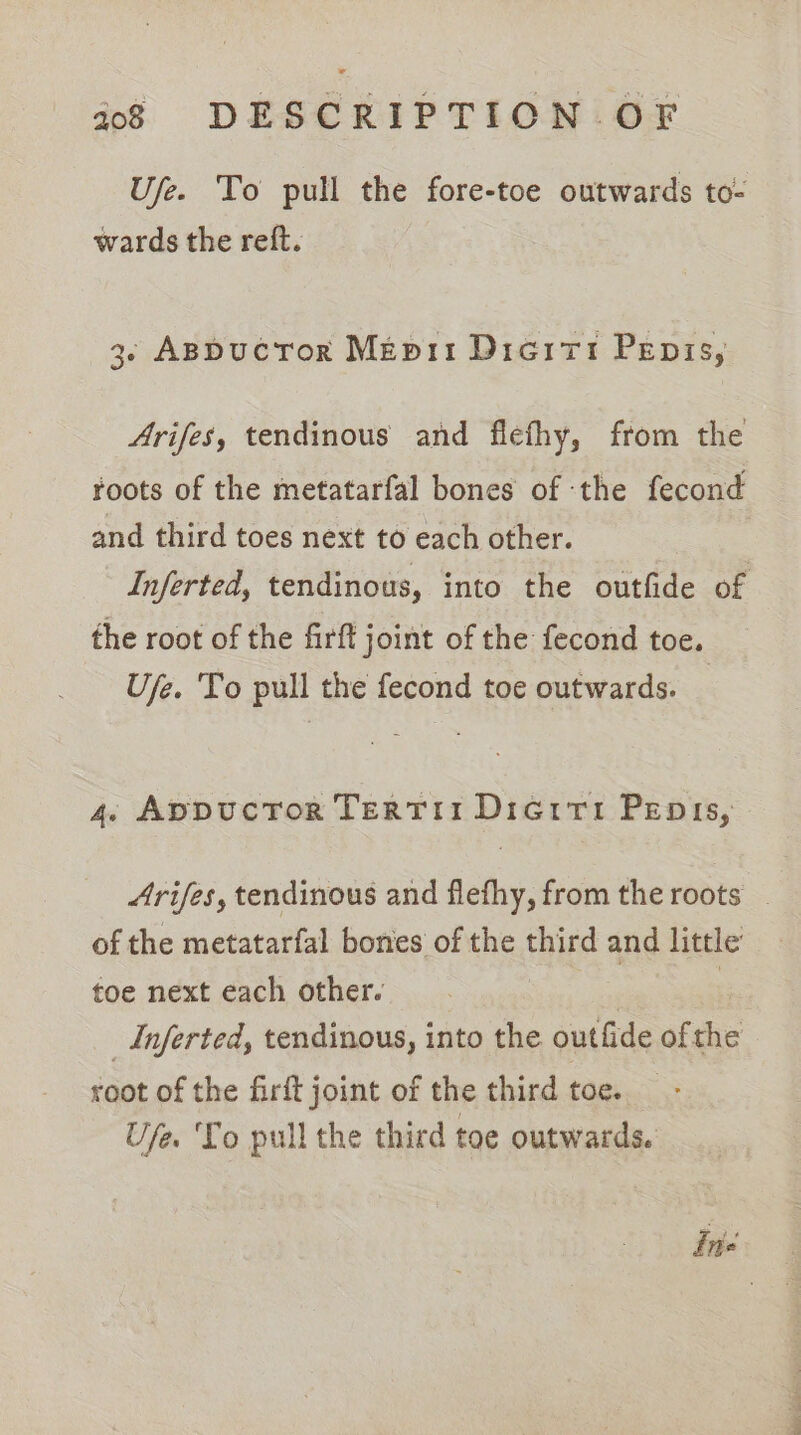 Ufe. To pull the fore-toe outwards to- wards the reft. 3. ABDucToR Mepii Dieitt Penis, Arifes, tendinous and flefhy, from the roots of the metatarfal bones of the fecond and third toes next to each other. Inferted, tendinous, into the outfide of the root of the firft joint of the fecond toe. Uje. To pull the fecond toe outwards. © 4. AppucTor TerTII Dicriti Penis, Arifes, tendinous and flethy, from the roots | of the metatarfal bones of the third and little’ toe next each other. | _Inferted, tendinous, into the outfide of the root of the firft joint of the third toe. Ufe. To pull the third toe outwards. inte