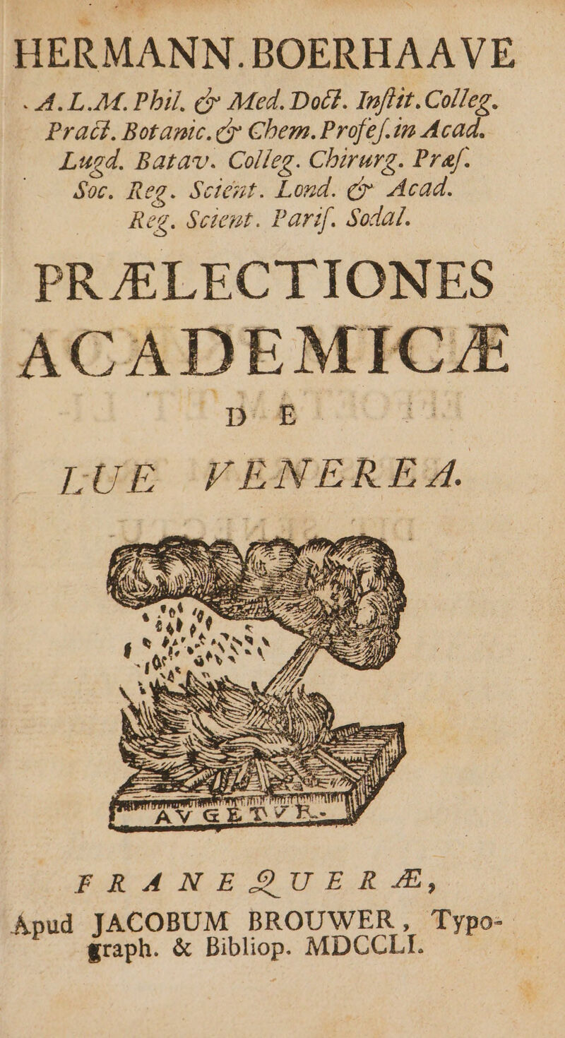 HERMANN.BOERHAAVE- A. LM. Phil. c Med. Doct. Infitt.Colfeg. - Prat. Botapic.cty Chem. Profef.1 Acad. Lugd. Batav. Colleg. Chirurg. Praf. Soc. Reg. Scent. Loud. c Acad. Reg. Seieut. Partf. Sodal. PRJELECTIONES ACADEMIC B. LUE VENEREA. FRANEQUER £, Ápud JACOBUM BROUWER, Typo- graph. &amp; Bibliop. MDCCLI.