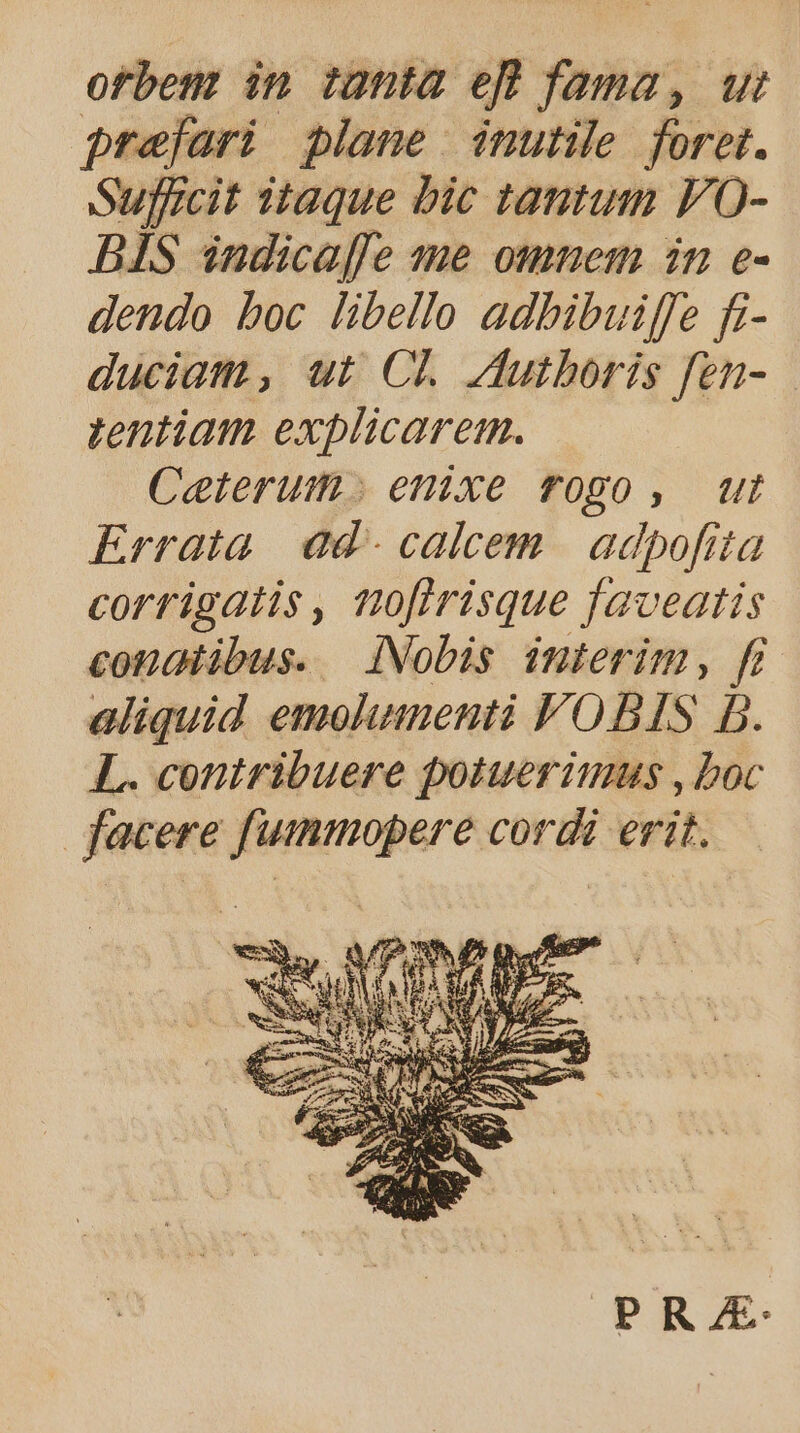 orbe in tanta eft fama, ut prefari plane inutile foret. Sufficit taque bic tantum FO- BIS indicaffe me omnem in e- dendo boc libello adbibuiffe fi- duciam , ut CL Jutboris fen- tentiam explicarem. Ceterum. enixe rogo , ut Errata. ad - calcem | adpofita corrigatis, no[irisque faveatis condlibus. iNobis interim, fi aliquid emolumenti VOBIS D. L. contribuere potuerimus , boc facere fuimmopere cordi erit. PRAE