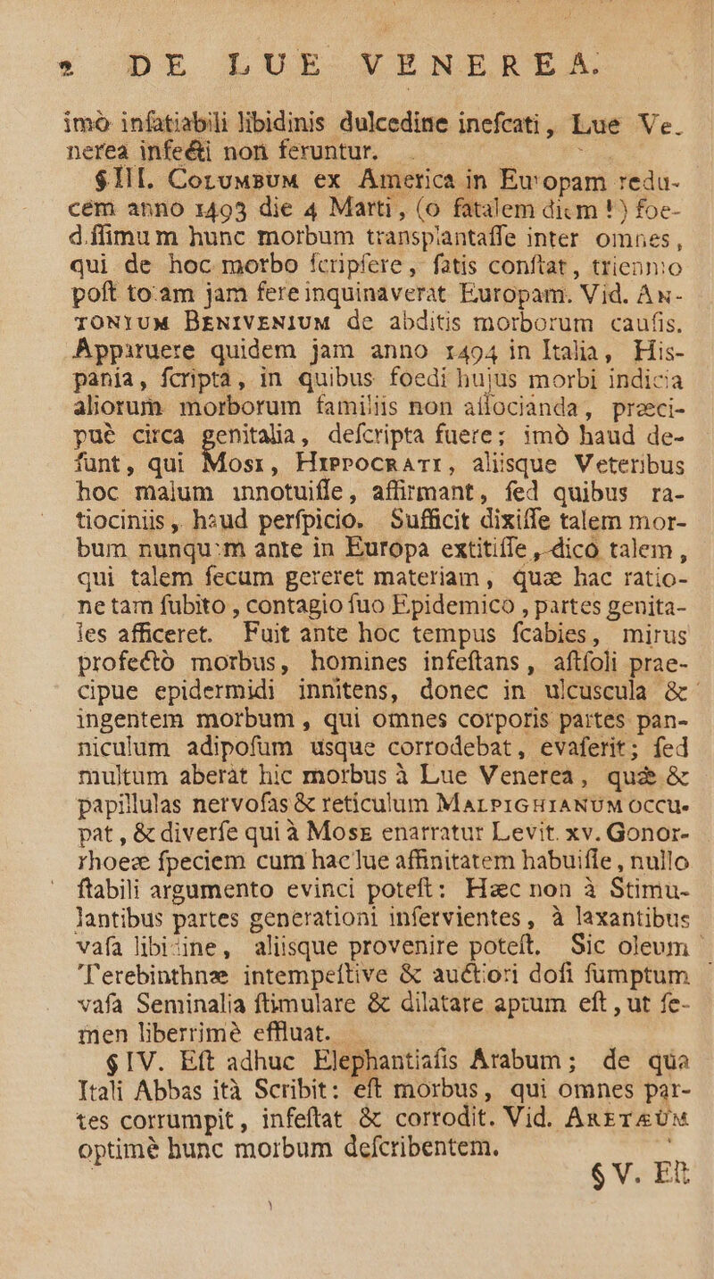 » Dre LUE-VENELCBIEtXAX nerea infe&amp;i non feruntur. ; | $1. CotuwsuM ex America in Eu'opam redu- cem anno 1495 die 4 Marti, (o fatalem dicm !) foe- d.ffimu m hunc morbum transplantaffe inter omnes, qui de hoc morbo fcripfere, fatis conftat, triennio poft to:am jam fereinquinaverat Europam. Vid. Ax- TONYUM BrNIVENIUM de abditis morborum caufis. Appiruere quidem jam anno i494 in ltalia, His- pania, fcriptá, in quibus foedi hujus morbi indicia aliorum morborum famis non aílocianda, preci- pué circa genitalia, defcripta fuere; imó haud de- funt, qui Mosr, Hrerocmarr, alisque Veteribus hoc malum innotuiffe, affirmant, fed quibus ra- tiociniis ,. hsud perfpicio. Sufficit dixiffe talem mor- bum nunqu:m ante in Europa extitiffe ,-dico talem, qui talem fecum gereret materiam, quz hac ratio- netam fubito , contagio fuo Epidemico , partes genita- les afficeret. Fuit ante hoc tempus fcabies, mirus profecto morbus, homines infeítans, aftíoli prae- cipue epidermidi inmitens, donec in ulcuscula &amp;- ingentem morbum , qui omnes corporis partes pan- niculum adipofum usque corrodebat, evaferit; fed multum aberàt hic morbus à Lue Venerea, qui &amp; papillas nervofas &amp; reticulum MarPIGHIANUM OcCCu- pat , &amp; diverfe qui à Mosz enarratur Levit. xv. Gonor- rhoez fpeciem cum haclue affinitatem habuifle , nullo ftabili argumento evinci poteft: Hac non à Stimu- lantibus partes generationi infervientes, à laxantibus vafa libizine, aliisque provenire poteft. Sic oleum - ''erebinthnz intempeftive &amp; auctori dofi fumptum vafa Seminalia ftimulare &amp; dilatare aprum eft , ut fe- inen liberrime effluat. $IV. Eft adhuc Elephantiafis Arabum; de quo Itali Abbas ità Scribit: eft morbus, qui omnes par- tes corrumpit, infeftat &amp; corrodit. Vid. AugreUw optimé bunc morbum defcribentem. 6v Es imó infatiabili libidinis dulcedine inefcati, Lue Ve. )