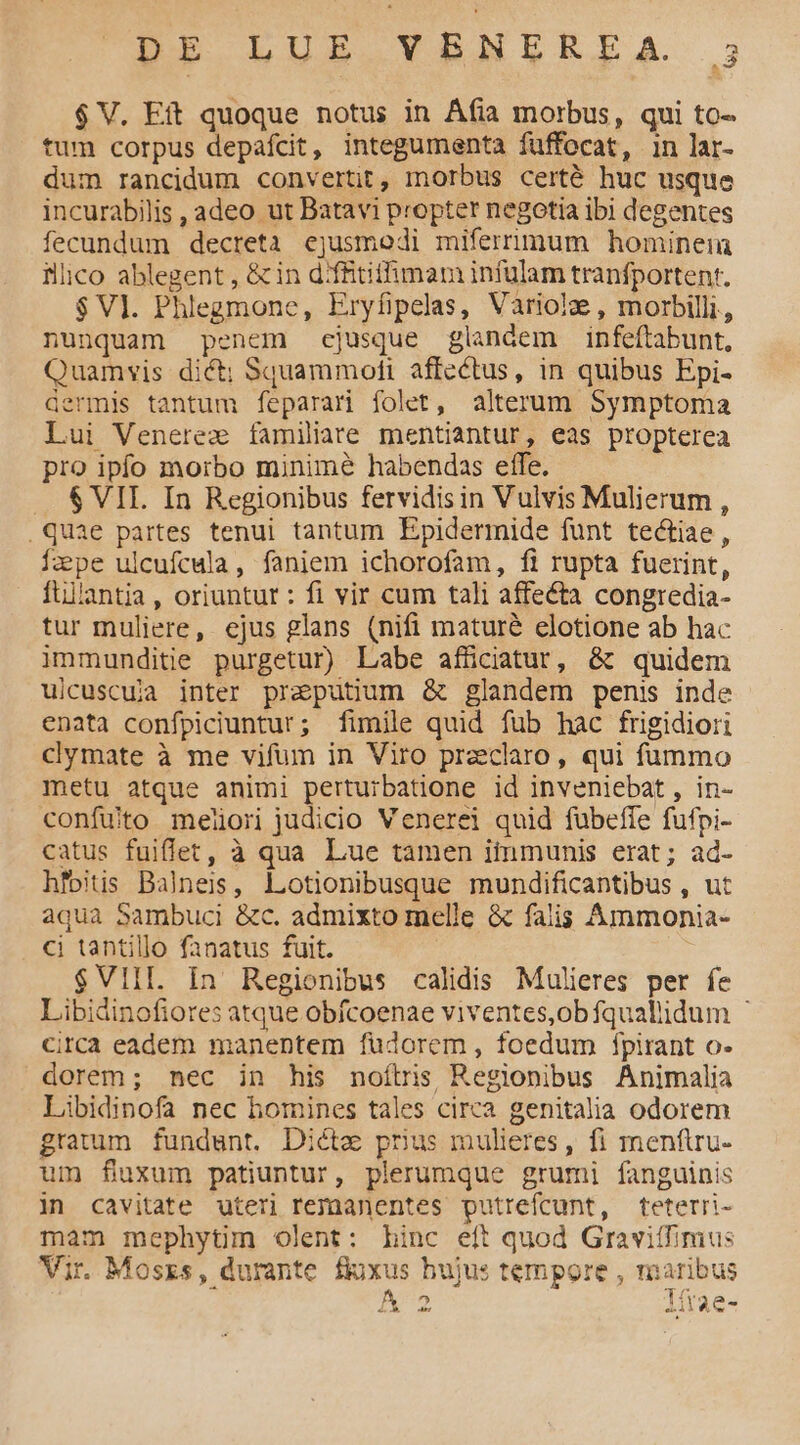 DI LUB VRNERELA $ V. Eft quoque notus in Áfia morbus, qui to- tum corpus depafcit, integumenta fuffocat, in lar- dum rancidum convertit, morbus certé huc usque incurabilis , adeo ut Batavi propter negotia ibi degentes fecundum decreta ejusmodi mifernmum hominein illico ablegent , &amp;in d:fftifhimam infulam tranfportenr. $Vl. Phlegmone, Eryfipelas, Vaàriolze , morbilli,, nunquam penem ejusque glandem infeftabunt, Quamvis dict; Squammoti affectus, in quibus Epi- dermis tantum feparari folet, alterum Symptoma Lui Venerez familiare mentiantur, eas propterea pro ipfo morbo minimé habendas effe. $ VIL. In Regionibus fervidisin Vulvis Mulierum , .quae partes tenui tantum Epidermide funt tectiae, ape ulcufcula, faniem ichorofam, fi rupta fuerint, ftilantia, oriuntur : fi vir cum tali affecta congredia- tur muliere, ejus glans (nifi maturé elotione ab hac immunditie purgetur) Labe afüciatur, &amp; quidem uicuscuja inter preputium &amp; glandem penis inde enata confpiciuntur; fimile quid fub hac frigidiori clymate à me vifum in Viro przeclaro, qui fummo metu atque animi perturbatione id inveniebat, in- confuito meliori judicio Venerei quid fübeffe fufpi- catus fuiflet, à qua Lue tamen itinmunis erat; ad- hfoitis Balneis, Lotionibusque mundificantibus , ut aqua Sambuci &amp;c. admixto melle &amp; falis Ammonia- ci tantillo fanatus fuit. $VIIL. In Regionibus calidis Mulieres per fe Libidinofiores atque obfcoenae viventes,obfqualiidum - circa eadem manentem fudorem , foedum fpirant o. dorem; nec in his noítrs Regionibus Animalia Libidinofa nec homines tales circa genitalia odorem gratum fundunt. Dicta prius mulieres, fi menftru- um fuxum patiuntur, plerumque grumi fanguinis in cavitate uteri remanentes putrefcunt, teterri- mam mephytim olent: Linc eft quod Gravitfimus Ji. Moss, durante fluxus hujus tempore , maribus » x2 lítae-