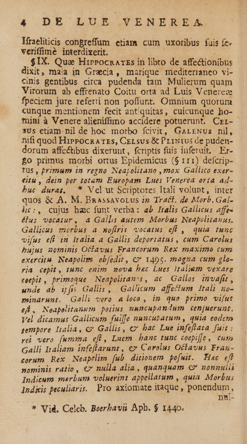 lfraeliticis congreffum etiam cum uxoribus fuis fe. veriffime interdizerit. .$IX. Quas Hirprocnarzs in libro de affe&amp;ionibus IXit, maia in Graecia, marique mediterraneo vi- cinis gentibus circa pudenda tam Mulierum quam Virorum ab effrenato Coitu orta ad Luis Venereze fpeciem jure referi non poflunt. Omnium quorum cunque mentionem fecit antiquitas, cuicunque ho- mini à Venere alieniffimo accidere potuerunt. Crr- sus etiam-nil de hoc morbo fcivit, GarrNus nil, nifi quod HiprPocna rzs, CeLsus &amp; PriNtus de puden- dorum affe&amp;ibus dixerunt, fcriptis fuis inferuit. Er- £O primus morbi ortus Epidemicus ($ 111) defcrip- tus, Primum in regno Neajolitano ,mox Gallico exer- eitu , dein per totam Europam Lues Venerea oria ad- buc durat. * Vel ut Scriptores Itali volupt, inter quos &amp; A. M. Bnassavorus i» Tract. de Morb.Gal- hc :, cujus hec funt verba: ab Italis Gallicus affe- élus vocatur, 4 Gallis autem Morbus Neapolitanus. Gallicus morbus a mofiris vocatus eff , | quia tunc vifus eff in Italia, a Gallis deporiatus , cutn. Carolus bujus mominis Ocfavus Francorum Rex maximo cum exercità. Neapolim. ob[edit , €? 1495. magna cum glo- via cepit, tunc enim nova bec Lues Italiam vexare coepit , primoque Neapolitans, ac Gallos invafit , unde db ifs Gallis, Gallicum affecium Itali H0- minarunt. Galli vero a loco , im quo primo vifus efl, Neapolitanum polius nuncupandum cen[uerunt. Vel dicamus Gallicum fuiffe nuncubatum, quia eodem gempore Lalia, €? Gallis, €» bac Lue infeftata. fuit : ré vero fumma efi, Luem banc tunc coepiffe , eum Galli Italiam infeflarunt , €» Carolus Octavus Fraz- corum Rex Neapelim fub ditionemm pofuit. Hac eff nominis ratio, €? nulla alia, quanquam €7 nonnul Indicum merbum voluerint appellatum , quia. Morbus l1ndkis peculiaris. Pro axiomate itaque , ponendum, ! nui- * Vid, Celeb. Boerbavii Aph. $ 1440.