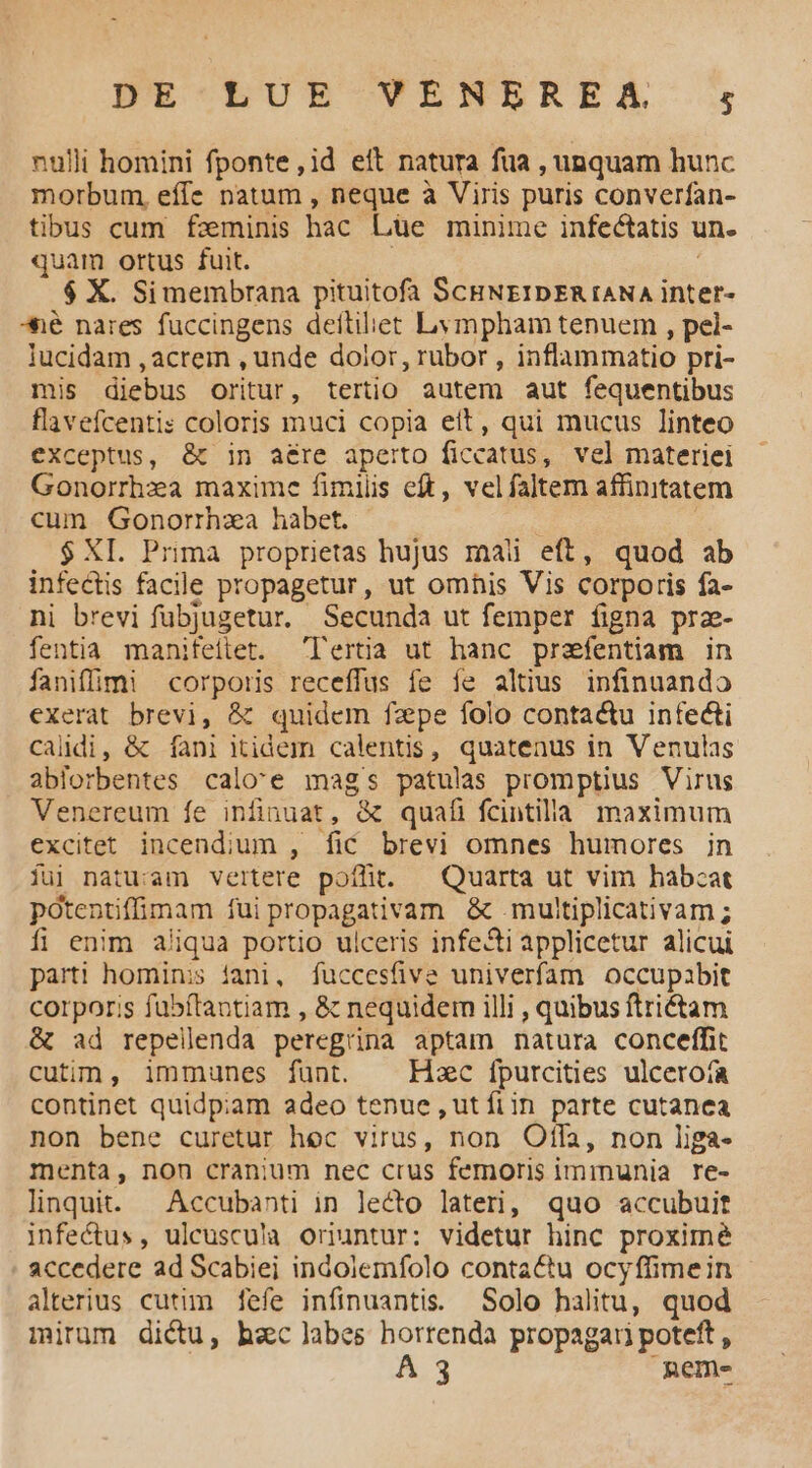 nulli homini fponte ,id eit natura fua , unquam hunc morbum, effe natum , neque à Viris puris converfan- tibus cum feminis hac Lüe minime infectatis un. quam ortus fuit. | : $ X. Simembrana pituitofa ScHNEzIDERIANA inter- *é nares fuccingens dettihet Lympham tenuem , pel- lucidam , acrem , unde dolor, rubor , inflammatio pri- mis diebus oritur, tertio autem aut fequentibus flavefcentis coloris muci copia eit, qui mucus linteo exceptus, &amp; in aére aperto ficcatus, vel materiei Gonorrhza maxime fimilis eft, velfaltem affinitatem cum Gonorrhza habet. à ' $ XL. Prima proprietas hujus mali eft, quod ab infectis facile propagetur, ut omhis Vis corporis fa- ni brevi fübjugetur. Secunda ut femper figna prz- fentia manifeitet. lertia ut hanc prefentiam in faniffimi corporis receffus fe fe altius infinuando exerat brevi, &amp; quidem fzpe folo contactu infecti caldi, &amp; fani itidem calentis, quatenus in Venulas ablorbentes calo'e mags patulas promptius Virus Venereum fe infinuat, &amp; quafi fcintilla maximum excitet incendium , fic brevi omnes humores in fuj natu:am vertere poílit. — Quarta ut vim habcat pótentifinam fui propagativam &amp; .multiplicativam ; fi enim aliqua portio ulceris infe&amp;i applicetur alicui parti hominis iani, fuccesfive univerfam occupabit corporis fübftantiam , &amp; nequidem illi , quibus ftrictam &amp; ad repellenda peregrina aptam natura conceffit cutin, immunes fünt. . Hzc fputcities ulcerota continet quidpiam adeo tenue ,ut fiin parte cutanea non bene curetur hec virus, non Ofdla, non liga- menta, non cranium nec crus femoris imrinunia re- linquit. ^ Accubanti in lecto lateri, quo accubuit infectus, ulcuscu'a oriuntur: videtur hinc proxime accedere ad Scabiei indolemfolo contactu ocyffimein alterius cutim fefe infinuantis. Solo halitu, quod mirum dictu, hac labes horrenda propagari poteft , A3 neme-