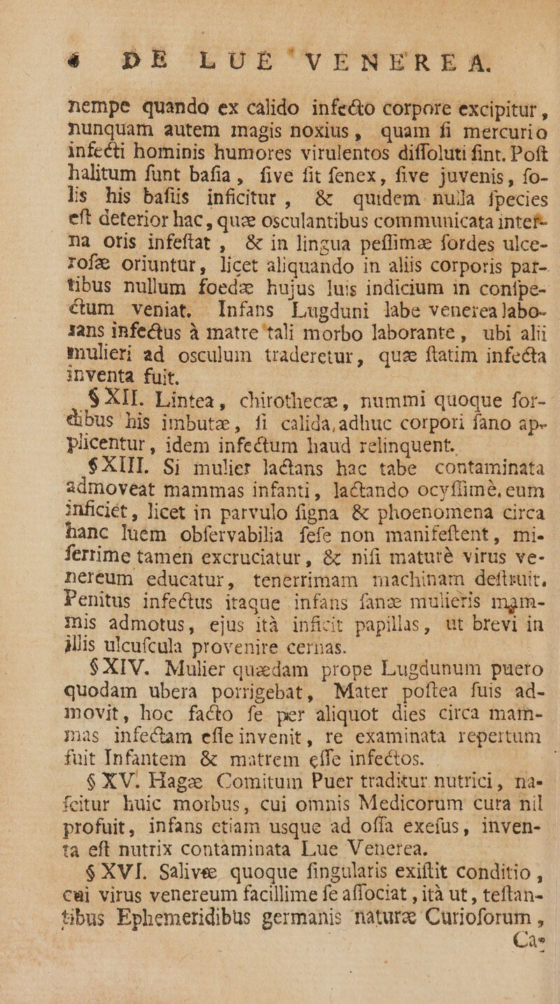 nempe quando ex calido infe&amp;to corpore excipitur , nunquam autem inagis noxius, quam fi mercurio infecti hominis humores virulentos diffoluti fint. Poft halitum fünt bafia, five fit fenex, five juvenis, fo- lis his bafis inficitut , &amp; quidem nula fpecies eft deterior hac, que osculantibus communicata intef- na oris infeftat , &amp; in lingua peffimze fordes ulce- rofa oriuntur, licet aliquando in aliis corporis par-. tibus nullum foedz hujus luis indicium in conípe- ctum veniat. Infans Lugduni labe venerealabo- Jans iRfectus à matre tali morbo laborante, ubi alii mulieri ad osculum traderetur, qua ftatim infecta inventa fuit. .S XII. Lintea, chirothece , nummi quoque for- dibus his imbutz, fi calida, adhuc corpori fano ap- pücentur, idem infectum haud relinquent. $XIIL Si mulier lactans hac tabe contaminata sdmoveat mammas infanti, lactando ocyflimé, eum inficiét, licet in parvulo figna &amp; phoenomena circa hanc luem obfervabilia fefe non manifeftent, mi. ferrime tamen excruciatur, &amp; nifi mature virus ve- nereum educatur, tenertimam machinam deftruit, Penitus infectus itaque infans fanzs mulieris mam- Inis admotus, ejus ità inficit papillas, ut brevi in Miis ulcufcula provenire cernas. $XIV. Mulier quedam prope Lugdunum puerto quodam ubera poirigebat, Mater poftea fuis ad- movit, hoc facto fe per aliquot dies circa mam- mas infectam efle invenit, re examinata repertum fuit Infantem. &amp; matrem effe infectos. n $XV. Hagze Comitum Puer traditur nutrici, na- feitur huic morbus, cui omnis Medicorum cura nil profuit, infans etiam usque ad offa exefus, inven- ta eft nutrix contaminata Lue Venerea. | $ XVI. Salivee quoque fingularis exiftit conditio , cuj virus venereum facillime fe affociat , ità ut, teftan- tibus Ephemeridibus germanis a dics Q*