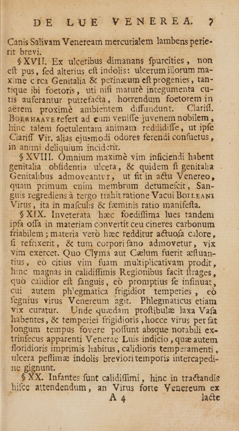 Canis Salivam Veneream mercurialem lambens perie- rit brevi. $XVII. Ex ulceribus dimanans fpurcities , non eft pus, fed alterius eft indolis: ulcerum iliorum ma- xime c'rca Genitalia &amp; perinzeum eft progenies, tan- tique ibi foetoris, uti nifi maturé integumenta cu- tis auferantur puttefacta, horrendum foetorem in aérem proximé ambientem diffundunt. —Clariff. BozaHaavz tefert ad eum veniffe juvenem nobilem , hinc talem foetulentam animam reddidiffe, ut ipfe Ciariff Vir. alias ejusmodi odores ferendi confuetus , in animi deliquium inciderit. | $ XVIII. Omnium maximé vim inficiendi habent genitajia obfidentia ulcera, &amp; quidem fi genitalia Genitalbus admoveantvr, ut fit in actu Venereo, quam primum enim membrum detumefcit, San- guis regrediens à tergo trahit ratione Vacui Borrrawi Virus, ita in mafcubs &amp; fzeminis ratio manifefta. $ XIX. Inveterata hzc foedifüima lues tandem ipfa offa in materiam convertit ceu cineres carbonum friabillem ; materia vero hzc redditur actuofa calore, fi refrixerit, &amp; tum corporifano admovetur, vix vim exercet. Quo Clyma aut Caelum fuerit 2ftuan- tius, eó citius vim fuam multiplicativam prodit, hinc magnas in calidiffimis Regionibus facit ftrages, quo calidior eft fanguis, eo promptius fe infinuat, cui autem ph'egmatica frigidior temperies, eó fegnius virus Venereum agit. Phlegmaticus etiam vix curatur. Unde quzdam proftibulae laxa Vafa habentes, &amp; temperiei frigidioris ,hocce virus per fat longum tempus fovere poffunt absque norabili ex- trinfecus apparenti Venerae Luis indicio , quze autem floridioris imprimis habitus , calidioris temperamenti , ulcera peffimze indolis brevioritemporis intercapedi- ne gignunt. $ XX. Infantes fünt calidiffimi, hinc in tractandis hifce attendendum , an Virus forte Venereum ex À 4 lacte