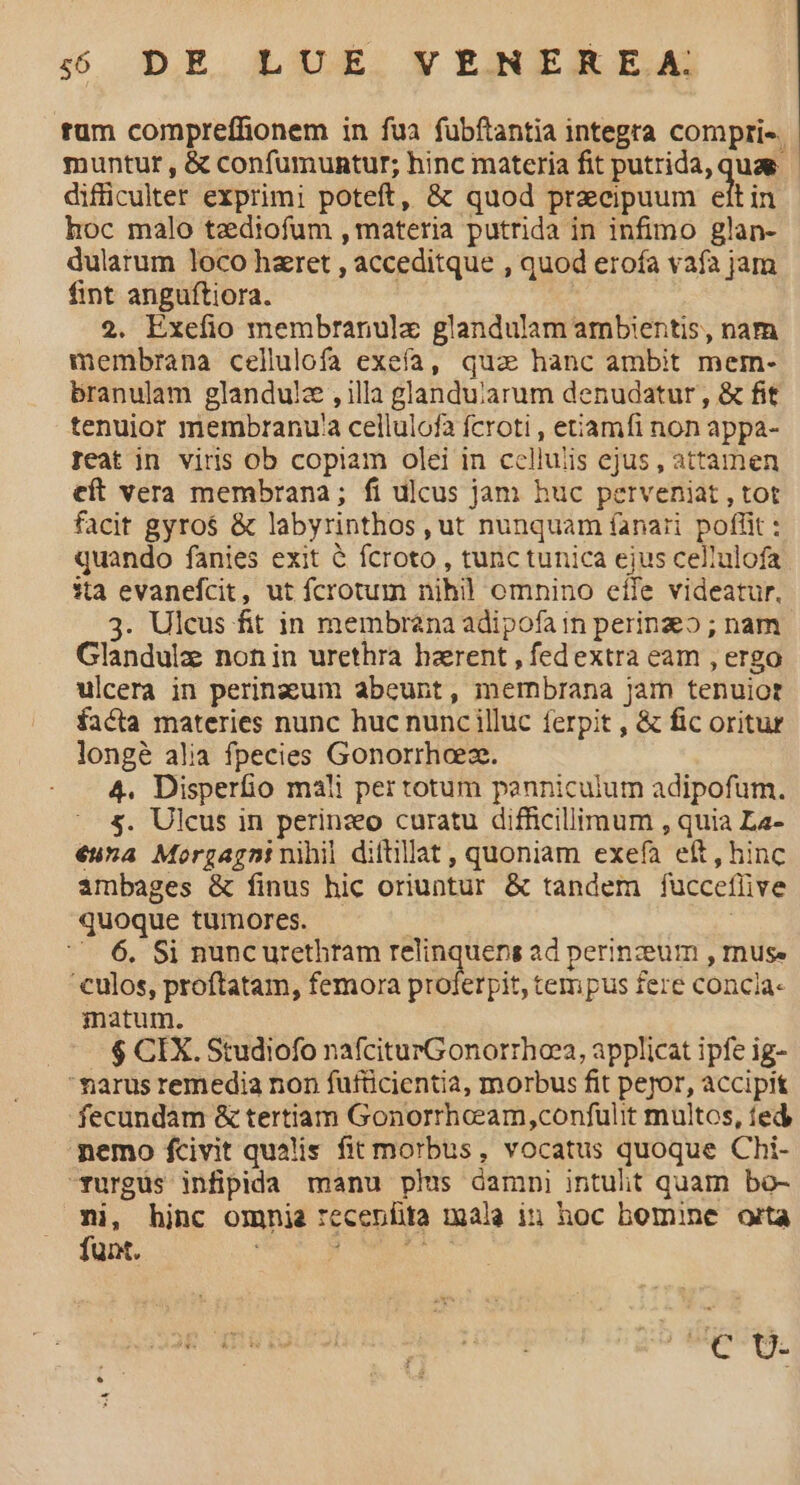 rum compreffionem in fua fübftantia integra compris. muntur , & confumuntur; hinc materia fit putrida, quae difficulter exprimi poteft, & quod praecipuum elt in hoc malo tediofum , materia putrida in infimo glan- dularum loco hzret , acceditque , quod erofa vafa jam fint anguftiora. | 2. Exefio membranulz glandulam ambientis, nam membrana cellulofa exefa, qua hanc ambit mer- branulam glandu!z , illa glanduiarum denudatur , & fit tenuior membranu'a cellulofa fcroti , etiamfi non appa- Teat in viris ob copiam olei in cellulis ejus , attamen eft vera membrana; fi ulcus jam huc perveniat , tot facit gyros & labyrinthos , ut nunquam fanari poffit : quando fanies exit & fcroto , tunc tunica ejus cellulofa ita evanefcit, ut fcrotum nih omnino eife videatur. 3. Ulcus fit in membrana adipofa in perinz» ; nam Glandulz nonin urethra hzrent , fedextra eam , ergo ulcera in perinaeum abeunt, membrana Jam tenuiot facta materies nunc huc nunc illuc ferpit , & fic oritur longé alia fpecies Gonorrhaez. 4. Disperfio mali per totum panniculum adipofum. &. Ulcus in perinzo curatu difficillimum , quia La- €una Morgagni nihil diftllat , quoniam exefa eít , hinc ambages & finus hic oriuntur & tandem fucceflive quoque tumores. —— | — 6. Si nuncurethtam relinquens ad perinzeum , muse culos, proftatam, femora proferpit, tempus fere concia- matum. $ CIX. Studiofo nafciturGonorrhae2, applicat ipfe ig- marus remedia non füfücientia, morbus fit peor, accipit fecundam & tertiam Gonorrheeam,confulit multos, fed nemo fcivit qualis fit morbus, vocatus quoque Chi- -furgus infipida manu phis damni intuht quam bo- mi, hinc omnia *ecenfita mala iu hoc bomine orta funt. dips sci CUDE