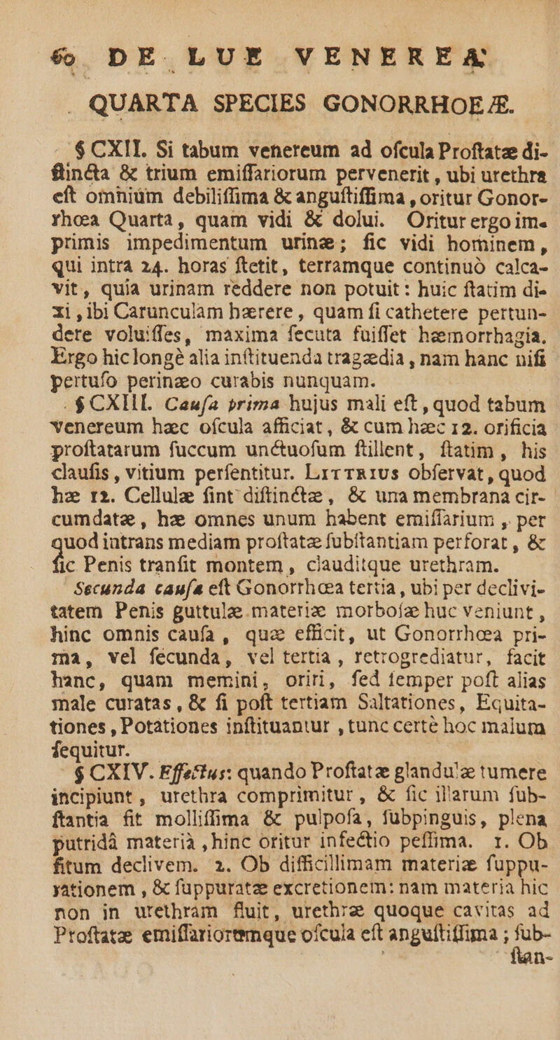 . QUARTA SPECIES GONORRHOE A. $ CXII. Si tabum venereum ad ofcula Proftatze di- füinda & trium emiffariorum pervenerit , ubi utethr& eft omniüm debiliffima & anguftiffima , oritur Gonor- Yhoa Quarta, quam vidi & dolui. Oritur ergoim. primis impedimentum urine; fic vidi horninem, Qui intra 24. horas ftetit, terràmque continuó calca- vit, quia urinam reddere non potuit : huic ftatim di- 1i,ibi Carunculam hzrere , quam fi cathetere pertun- dere voluiffes, maxima fecuta fuiffet heemorrhagia. Ergo hiclongé alia inftituenda tragzdia , nam hanc nifi pertufo perinao curabis nunquam. .$ CXIHL Caufa prima hujus mali eft, quod tabum Yvenereum hac ofcula afficiat , & cum haec 12. orificia proftatarum fuccum unctuofüm ftillent, ftatim, his claufis , vitium perfentitur. Lir rR1Us obfervat, quod hz r2. Cellule fint diffinctze, & una membrana cir-. cumdate, hz omnes unum habent emiffarium , pet uodiatrans mediam proftatz fubítantiam perforat, & c Penis tranfit montem, ciauditque urethram. Secunda cauía eft Gonorrhoea tertia, ubi per declivi- tatem Penis guttulae. materie morbofa huc veniunt , hinc omnis caufa, qua efficit, ut Gonorrhoea pri- ma, vel fecunda, vel tertia, retrogrediatur, facit hanc, quam memini, oriri, fed femper poft alias male curatas, & fi poft tertiam Saltationes, Equita- tiones , Potationes inftituantur , tunc certe hoc malum fequitur. — $ CXIV. Effa'tus: quando Proftatze glandu'ze tumere incipiunt , urethra comprimitur, & fic il'arum fub- ftantia fit molliffima & pulpofa, fübpinguis, plena putridà materià , hinc oritur infectio peffima. r. Ob fitum declivem. 2. Ob difficillimam materia fuppu- yationem , & fuppuratz excretionem: nam materia hic non in urethram fuit, urethrze quoque cavitas ad Ptoftatz emiffariorenque ofcula eft anguftiffima ; ni i e