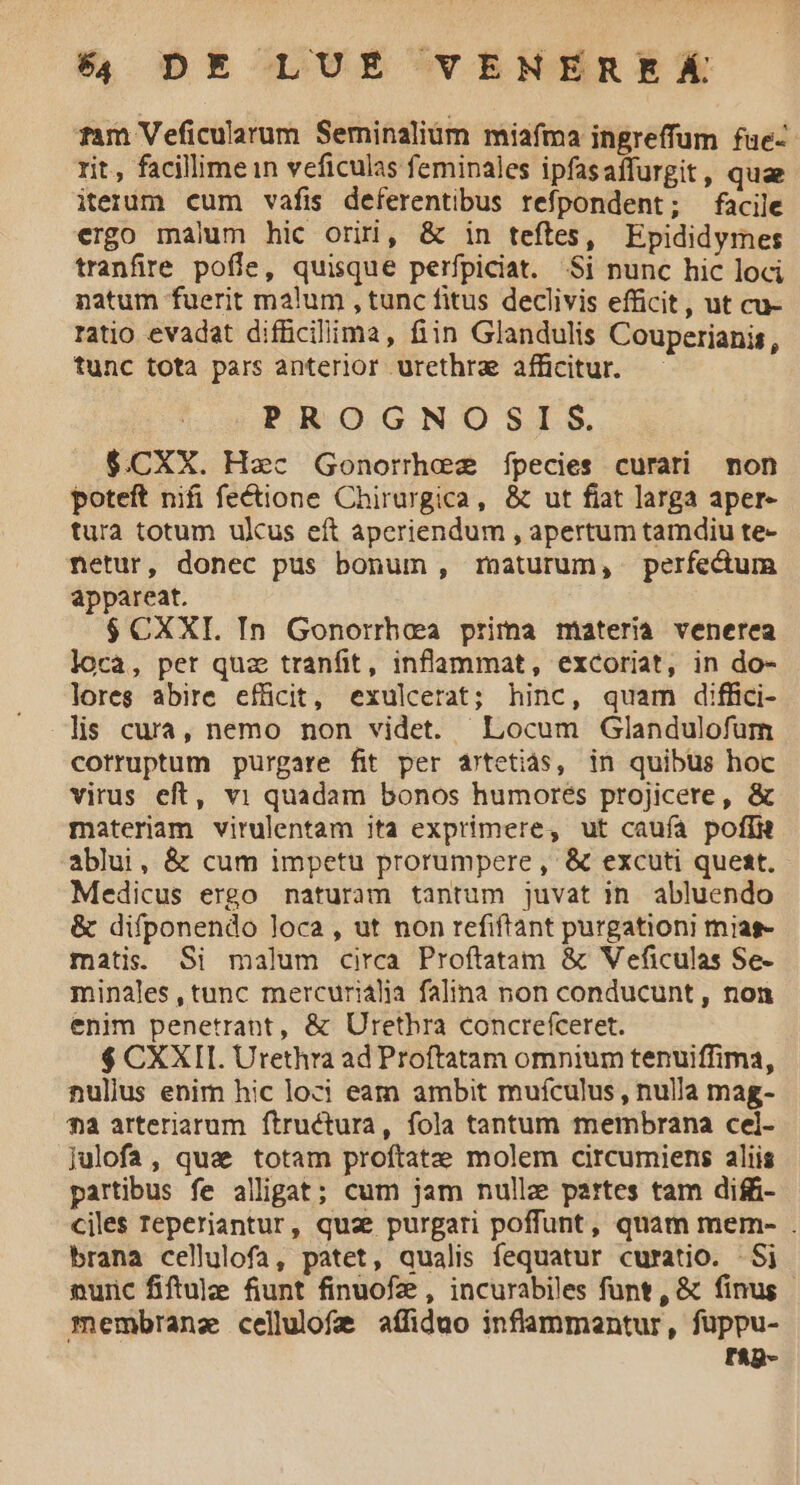 Tam Veficularum Seminalium miafma ingreffum fue-- rit, facillimein veficulas feminales ipfasaffurgit, quae iterum cum vafis deferentibus refpondent; facile ergo malum hic orii, & in teftes, Epididymes tranfire poffe, quisque perfpiciat. Si nunc hic loci natum fuerit malum , tunc fitus declivis efficit, ut cu- ratio evadat difficilima, fiin Glandulis Couperianis, tunc tota pars anterior urethrz afficitur. PROGNOSIS. $.CXX. Hac Gonorrhez fpecies curati non poteft nifi fectione Chirurgica, & ut fiat larga aper- tura totum ulcus eft aperiendum , apertum tamdiu te- netur, donec pus bonum , maturum, perfectum appareat. $ CXXI. In Gonorrhaaa prima materia venerea loca, pet quz tranfit, inflammat, excoriat, in do- lores abire efüicit, exulcerat; hinc, quam diffici- lis cura, nemo non videt. Locum Glandulofüum cotruptum purgare fit per 4rtetiás, in quibus hoc virus eft, v1 quadam bonos humores projicere, & materam virulentam ita exprimere, ut caufa pofi ablui, & cum impetu prorumpere, & excuti quest. Medicus ergo naturam tantum juvat in abluendo & difponendo loca, ut non refiftant purgationi mjag- matis. Si malum circa Proftatam & Veficulas Se- minales, tunc mercurialia falina non conducunt, non enim penetrant, & Urethra concrefceret. $ CXXII. Urethra ad Proftatam omnium tenuiffima, nullus enim hic loci eam ambit mufculus, nulla mag- *4 arteriarum ftructura, fola tantum membrana cel- Julofa , que totam proftatee molem circumiens aliis partibus fe alligat; cum jam nulle partes tam diffi- ciles reperiantur, quae purgari poffunt, quam mem- . brana cellulofa, patet, qualis fequatur curatio. - Si nunc fiftule fiunt finuofz , incurabiles funt, & finus - membranz cellulofa affiduo inflammantur, fuppu- TAp-