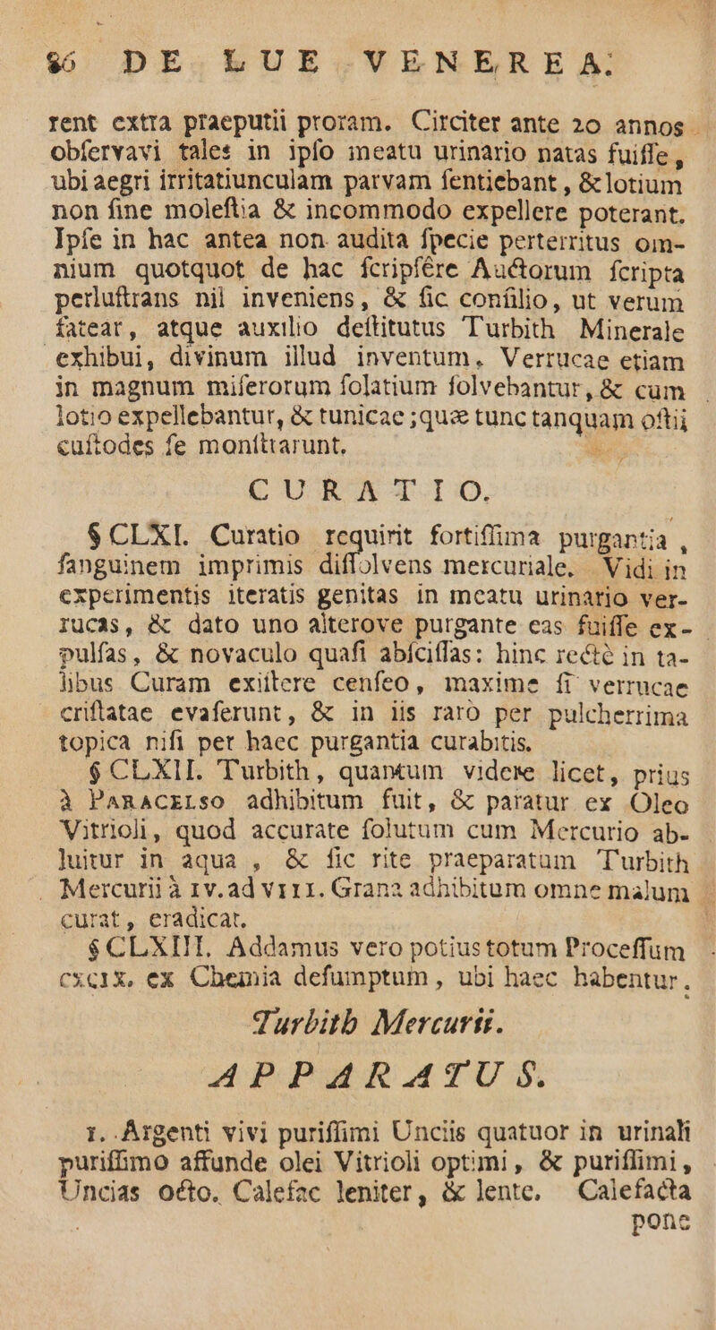 $$ DE LUE VENERE A; rent cxtra praeputii proram. Circiter ante 20 annos Obfervavi tales in ipfo meatu urinario natas fuiffe, ubi aegri irritatiunculam parvam fentiebant , &lotium non fine moleftia & incommodo expellere poterant. Ipíe in hac antea non audita fpecie perterritus oim- nium quotquot de hac ícripfére Auctorum fcripta pernuftans nil inveniens, & fic confilio, ut verum fateat, atque auxilio deftitutus 'Turbith | Minerale exhibui, divinum illud inventum, Vertücae etiam in magnum miferorum folatium folvebantur, & cüm . lotio expellebantur, & tunicae ;qus& tunc tanquam oftii cuftodes fe moníttarunt. CURA TIO. $CLXI. Curatio requirit fortiffima purgantia , fanguinem imprimis diffolvens mercuriale. | Vidi in experimentis iteratis genitas in meatu urinario ver- rucas, & dato uno aiterove purgante cas fuiffe ex- pulfas, & novaculo quafi abíciffas: hinc recte in ta- hbus Curam exiítere cenfeo, maxime íi verrucae criftatae evaferunt, & in iis raro per pulcherrima topica nifi pet haec purgantia curabitis. $ CLXIL. Turbith, quantum videre licet, prius à Panacrrso adhibitum fuit, & paratur ex Oleo Vitrioli, quod accurate folutum cum Mercurio ab- luitur in aqua , & fic rite praeparatum Turbith . Mercurii à 1v. ad viii. Grana adhibitum omne malum curat, eradicat. | $CLXIIT. Addamus vero potius totum Proceffum cxc1X, ex Chemia defumptum, ubi haec habentur. Turbitb Mercurii. APPARATU $. 1. Argenti vivi puriffimi Unciis quatuor in urinali purifimo affunde olei Vitrioli optimi, & puriflimi, Uncias octo. Calefac leniter, & lente, —Calefacta ponc