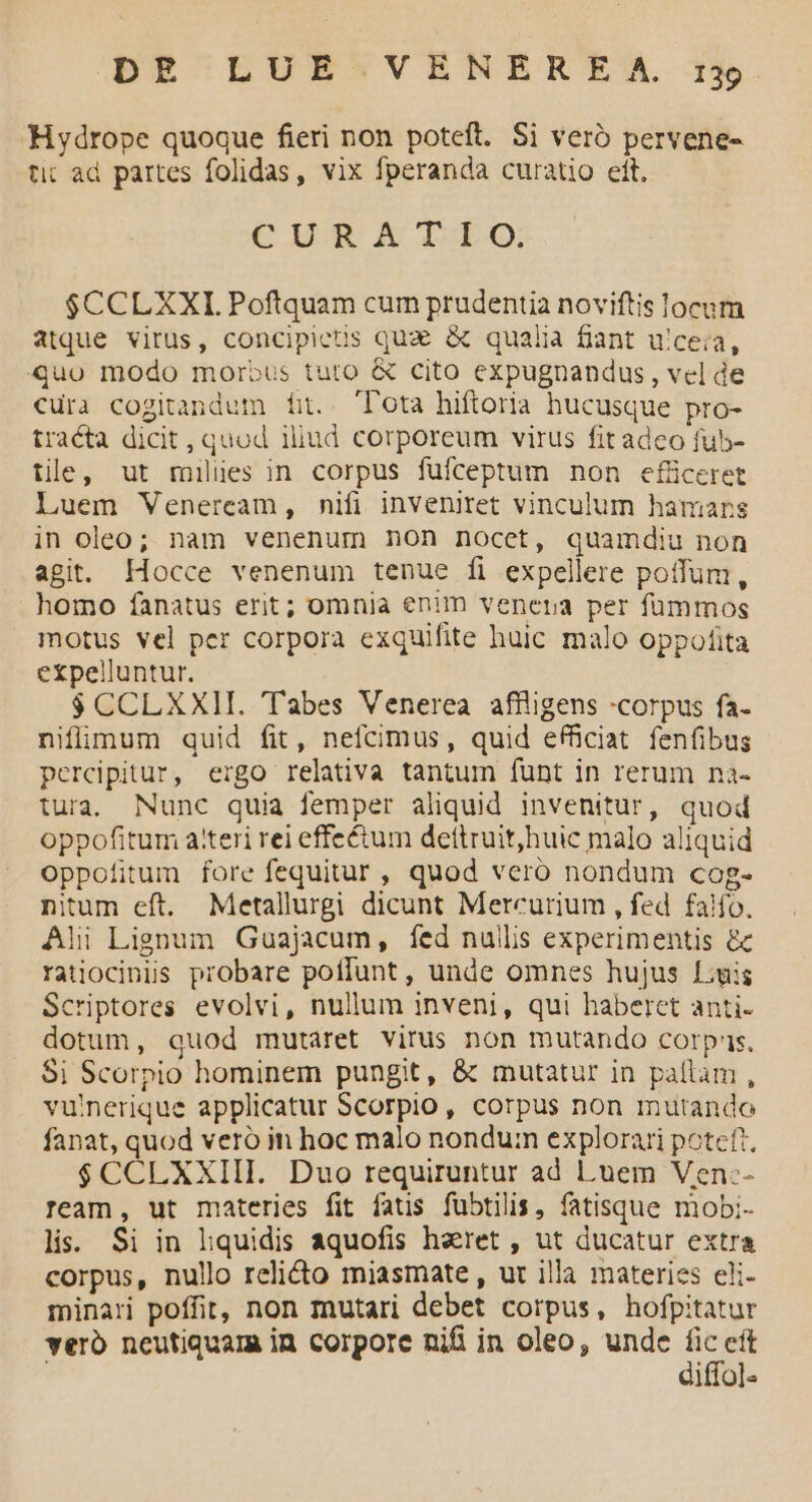 Hydrope quoque fieri non poteft. Si veró pervene- tic ad partes folidas, vix fperanda curatio ett. CUR XA LEO; $CCLXXI. Poftquam cum prudentia noviftis locum atque virus, concipietis qua & qualia fiant u'ceia, quo modo morbus tuto & cito expugnandus , vel de «ura cogitandum fit. T'ota hiftoria hucusque pro- tracta dicit , quod 1liud corporeum virus fit adeo fub- tie, ut milies in corpus fufceptum non efüceret Luem Veneream, nifi inveniret vinculum hanmiars in oleo; nam venenum non nocet, quamdiu non agit. Hocce venenum tenue fi expellere potfum, homo fanatus erit; omnia enim venera per fummos motus vel per corpora exquifite huic malo oppofita expelluntur. $ CCLXXH. 'Tabes Venerea. affligens «corpus fa- niflimum quid fit, nefcimus, quid efficiat fenfibus percipitur, ergo relativa tantum funt in rerum na- tura. Nunc quia femper aliquid invenitur, quod oppofitum a'teri rei effe&um dettruit,huic malo aliquid oppofitum fore fequitur , quod vero nondum cog- nitum eft. Metallurgi dicunt Mercurium , fed falfo. Ali Lignum Guajacum, fed nullis experimentis & ratiocinis probare poflunt , unde omnes hujus Luis Scriptores evolvi, nullum inveni, qui haberet anti- dotum, quod mutaret virus non mutando corpas. $i Scorpio hominem pungit, & mutatur in pallam , vu'nerique applicatur Scorpio, corpus non mutando fanat, quod veró in hoc malo nondum explorari poteft $CCLXXIII. Duo requiruntur ad Luem Ven:- ream, ut materies fit fatis fübtilis, fatisque mobi- lis. Si in liquidis aquofis haret , ut ducatur extra corpus, nullo reli&o miasmate , ut illa materies eli- minari poffit, non mutari debet corpus, hofpitatur vero neutiquam in corpore nifi in oleo, unde fe eít iffol-