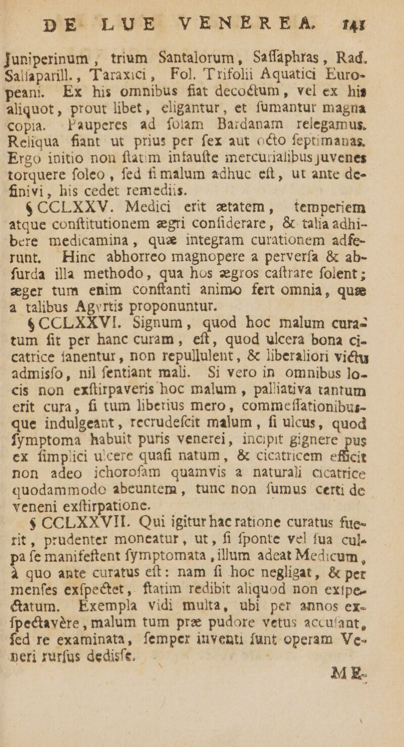 Juniperinum , trium Santalorum, Saífaphras, Rad. Salíaparill., Taraxici, Fol. T'rifoli Aquaticdi Euro- pean. Ex his omnibus fiat decoctum, vel ex hig aliquot, prout libet, eligantur, et fumantur magna copia. Pauperes ad íoilam Da;danam reiegamus., Reliqua fiant ut prius per fex aut octo feptimanas, Ergo initio non ftatum infaufte mercurialibus juvenes torquere foleo , fed fi malum adhuc eft, ut ante de- finivi, his cedet remediis. $CCLXXV. Medic erit ztatem, temperiem atque conftitutionem eegri confiderare, & talia adhi- bcre medicamina, quae integram curationem adfe- runt. Hinc abhorreo magnopere a perverfa & ab- furda illa methodo, qua hos zgiros caftrare folent; zger tum enim conftanti animo fert omnia, quie a talibus Agvrtis proponuntur. $CCLXXVI. Signum, quod hoc malum cura- tum fit per hanc curam, eft, quod ulcera bona ci- catrice fanentur, non repullulent, & liberaliori victu admisfo, nil fentiant mali. Si vero in omnibus lo- cis non exílirpaveris hoc malum , palliativa tantum erit cura, fi tum liberius mero, commceffationibus- que indulgeant, recrudefcit malum , fi ulcus, quod fymptoma habuit puris venerei, incipit gignere pug ex fimplici uicere quafi natum, & cicatricem efficit non adeo ichorofam quamvis a naturali cicatrice quodammode abeuntem , tunc non fumus certi de veneni exftirpatione. $ CCLXXVIT. Qui igiturhac ratione curatus fue- rit, prudenter moneatur, ut, fi fponte vel fua. cul- pà íe manifeftent fymptomata , illum adeat Medicum, à quo ante curatus eft: nam íi hoc negligat, & per menfes exípectet,. ftatim redibit aliquod non extpe- &atum. Exempla vidi multa, ubi per annos ex- fpectavàre , malum tum pra pudore vetus accuíant, fed re examinata, fempcr inventi funt operam. Ve- peri rurfus dedisfe. | M E-