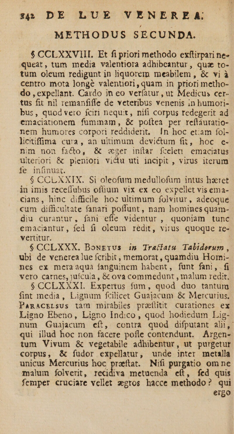 METHODUS SECUNDA. $ CCLXXVIII. Ft fi priori methodo exftirpari ne- queat, tum media valentiora adhibeantur, quz to- tum oleum redigunt in liquorem meabilem , & vi à centro mota longé valentiori,quam in priori metho- do , expellant. Cardo in eo verfatur, ut Medicus cer- tus fit nil remanfiffe de veteribus venenis in humori- bus, quod vero fciri nequit, nifi corpus redegerit ad emaciationem fummam, & poftea per reftáuratio- nem humores corpori reddiderit. |n hoc etiam fol- licitiffü a cura, an uitimum devictum fit, hoc e- nim non facto, & ger inítar fcelet! emaciatus uteriori & pieniori vidu uti incipit , virus iterum fe infinuat. $ CCL XXIX. Si oleofum medullofum intus hzret in imis recefiubus ofüium vix ex eo expellet vis ema- Cans, hinc difficile hoc ultimum folvitur, adeoque cum difficultate fanari poffunt, nam homines quam- diu curantur, fani effe videntur , quoniam tunc emaciantur, fed fi oleum redit, virus quoque re- vertitur. $CCLXXX. Bourrus in Tratfatu Taliderum , ubi de vencerea lue fcribit, memorat , quamdiu Homi- nes ex meraaqua fanguinem habent, funt fani, fi Vero carnes, juícuia , & ova commedunt , malum redit. $ CCLXXXI. Expertus fum, quod duo tantur fint media, Lignum fcilicet Guajacum & Mercurius, Pamacrrsus tam mirabiles proeílitit curationes ex Ligno Ebeno, Ligno Indico, quod hodiedum Laig- num Guajacum eít, contra quod difputant ali, qui illud hoc non facere pofle contendunt. Argen- tum Vivum & vegetabile adhibentur, ut purgetur corpus, & fudor expelltur, unde inter metalla unicus Mercurius hoc przeftat. Nifi purgatio om ne malum folverit, recidiva metuenda eít, fed quis femper cruciare vellet zgros hacce methodo? qui ergo