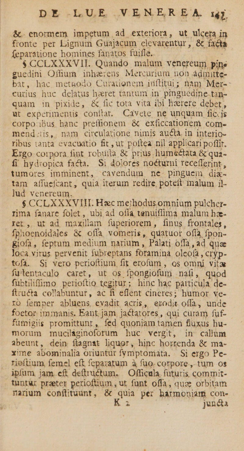 &t. enormem impetum ad exteriora, ut ulcera in fronte per Lignum Guajacum elevarentur, & facta feparatione homines fanatos fuifle. $CCLXXXVIL. Quando. malum venereum. pine guedini Offum inha:ens Mercurium non ádmitte- bat, hac metnodo Cürationem idftitui ; nam Mer-: cuius huc delatus hzret tantum in pinguedine. tan- quam n pixide, & fic tota vita ibi hzerete debet, ut experiments conftat, Cavete ne unquam ficiis corpo;ibus hanc preffionem & exficcationem com- mend.:iis, nam circulatione nimis aucta. in interio- ribus tanta evacuatio fit ,ut poftea nil applicari poffit. Ergo corpora fint robuíla & prius humectata & qua- íi hydropica fada. Si dolores noéturni recefferint, tumores imminent, cavendum ne. pinguem dia tam aífuefcant, quia iterum redire poteft malum il- lud venereum. — SUCCLXXTVULD Haec methodus omnium pulcher- rima fanare folet , ubi ad offa tenuiffima malum hz- Iet.,. ut ad maxillam fuperiorem , finus frontales, fphoenoidales & offa vomeris, quatuor offa fpon- giofa , feptum medium narium , Palati offa, ad quae loca virus pervenit fubreptans foramina oleofa, Cryp- tofa. Si vero perioftium, fit erofum , os omni vita fu'tentaculo caret, ut os fpongiofum.. nafi, quod fubtiliffimo perioftio tegitur; hinc hac particula. de- ftructa collabuntur, ac ft effent cineres; humor ve- xo femper abluens, evadit acris, erodit offa, unde foetor immanis. Eant. jam. jaétatores, qui curam fuf- fümigiis promittunr, fed quoniam tamen fluxus hu- morum muciláginoforum huc vergit, in callum abeunt, dein flagnat liquor, hinc horrenda & ma- xime abominalia oriuntur fymptomata. Si ergo Pe- rieftium, femel eft feparatum à fuo. corpore ,- tum os ipfum jam.eft de(tructum. | Officula. futuris commit- tuntur preter perioftium , ut. funt offa, quae orbitam narum conítituunt, & quia per harmoniam con. K z juncta