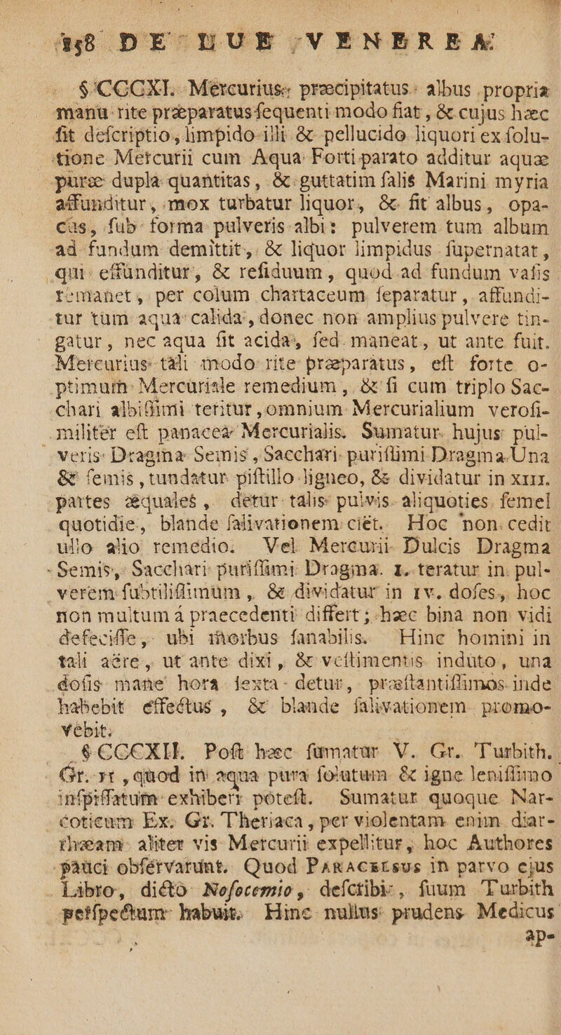 $'CCCXI. Mercurius: precipitatus. albus propria manu rite praeparatusfequenti modo fiat , & cujus hzec fit defcriptio, limpido illi & pellucido liquori ex folu- 'tjione Metcurii cum Aqua: Forti parato additur aquae pur: dupla quantitas, &.guttatim falis Marini myria affunditur, mox turbatur liquor, & fit albus, opa- Cas, fub. forma pulveris.albi: pulverem tum album ad fundum demittit,. & liquor limpidus füpernatat, qui: e&ünditur, & refiduum , quod ad fundum vafis . remanet, per colum chartaceum feparatur , affundi- tur tüm aqua calida, donec non amplius pulvere tin- gatur, nec aqua fit acida» fed. maneat, ut ante fuit. Mercurius tài: imodo: rite praeparatus, eft forte o-- ptimum: Mercürisle remedium , & fi cum triplo Sac- chari albiBimi tetitur,omnium- Mercurialum verofi- militer eft panacea; Mercurialis. Sumatur. hujus: pul- veris: Dragma: Semis , Sacchari. parifümi Dragma.Una &t femis , tundatur piftillo Jigneo, & dividatur in xr. partes zequale$, detür talis; puivis. aliquoties. femel quotidie, blande falivationem ciet. Hoc on. cedit ufo alio remedio. — Vel. Mercunii- Dulcis Dragma - Semis, Sacchári: puriffimi Dragima. 1. teratur in. pul- verem fubtilifimum , & dividatur in 1v. dofes,. hoc non multum á praecedenti differt ;-haec bina non vidi defecMTe ,- ubl iorbus fanabilis. Hinc homini in tali aGre , ut ante dixi, & vcítimentis. indüto, una do(ig mane hora 1exta- detur, praítantiffimos. inde habebit effectus , & blande jfalivationem.. promo- Yebit. .$€CC€XII. Poít hec fümatar V. Gr. 'Turbith.. Gr. t , quod in aqua pura fotutum. & igne leniffimo infpiffatum- exhiberr poteft. Sumatur quoque Nar- cotieum Ex. Gr. T'heriaca , per violentam enim diar- ihwam:- alter vis Metcurit expelitur, hoc Authores -pàüci obférvardnt. Quod P&ACEEsus ih parvo cjus Labro, dicto Nofecemio, deíctibi:; , fuum Turbith petípectum- habus Hinc nulius prudens Medicus