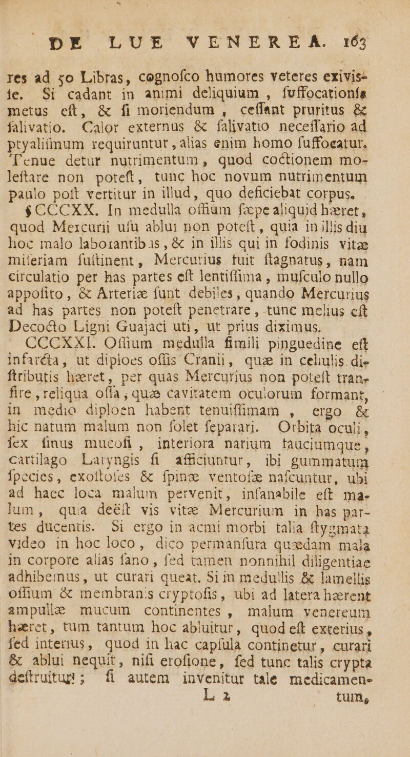 res ad zo Libras, cegnofco humores veteres exivis- ie. Si cadant in animi deliquium , fuffocationfs metus eft, & [fi moriendum , ceífant pruritus & falivatio. Calor externus & falivatio neceffario ad ptyaliümum requiruntur , alias enim homo fuffoeatur, 'l'enue detur nutrimentum , quod coctionem mo- leftare non poteft, tunc hoc novum nutrimentum paulo poft vertitur in illud, quo deficiebat Corpus. $CCCXX,. In medulla offium fzpe aliquid hzret, quod Mezcurii ufu ablui non potceít , quia in illis diu hoc malo laborantibis, & in ilis qui in fodinis vitae miferiam íuítinent, Mercurius tuit ftagnatus, nam circulatio per has partes eft lentiffima , mufculo nullo appofito , & Arteriz funt debi'es, quando Mercurius ad has partes non poteft penetrare, tunc melius cít Deco&o Ligni Guajaci ut), ut prius diximus. CCCXXI. Otium medulla fimili pinguedine eit infarcta, ut diploes offis Cranii, quz in celulis di» ftributis haeret, per quas Mercurius non poteft tran» fire , reliqua offa, quze cavitatem oculorum formant, in medio diploen habent tenuiffimam , ergo & hic natum malum non folet feparari. | Orbita oculi, Ííex fimus mucofi, interiora narium fauciumque, cartlago Laryngis fi affüciuntur, ibi gummatum Ípccies, exollofes & fpinz ventofze nafcuntur, ubi ad haec loca malum pervenit, infanabile eít ma- lum, quia deéit vis vite Mercurium in has par- tes ducentis. 5i ergo in acmi morbi talia ftyzmata video in hoc loco, dico permanfura quxdam mala in corpore alias fano , fed tamen nonnihil diligentiae adhibemus, ut curari queat, Si in medullis & lamellis offium & membran's cryptofis, ubi ad latera haerent ampulke mucum continentes , malum venereum haret, tum tantum hoc abiuitur, quod eft exterius , fed interius, quod in hac capíula continetur, curari & ablui nequit, nifi erofione, fed tunc talis crypta deílruitup ; fi autem invenitur tale medicamen- L a tum,