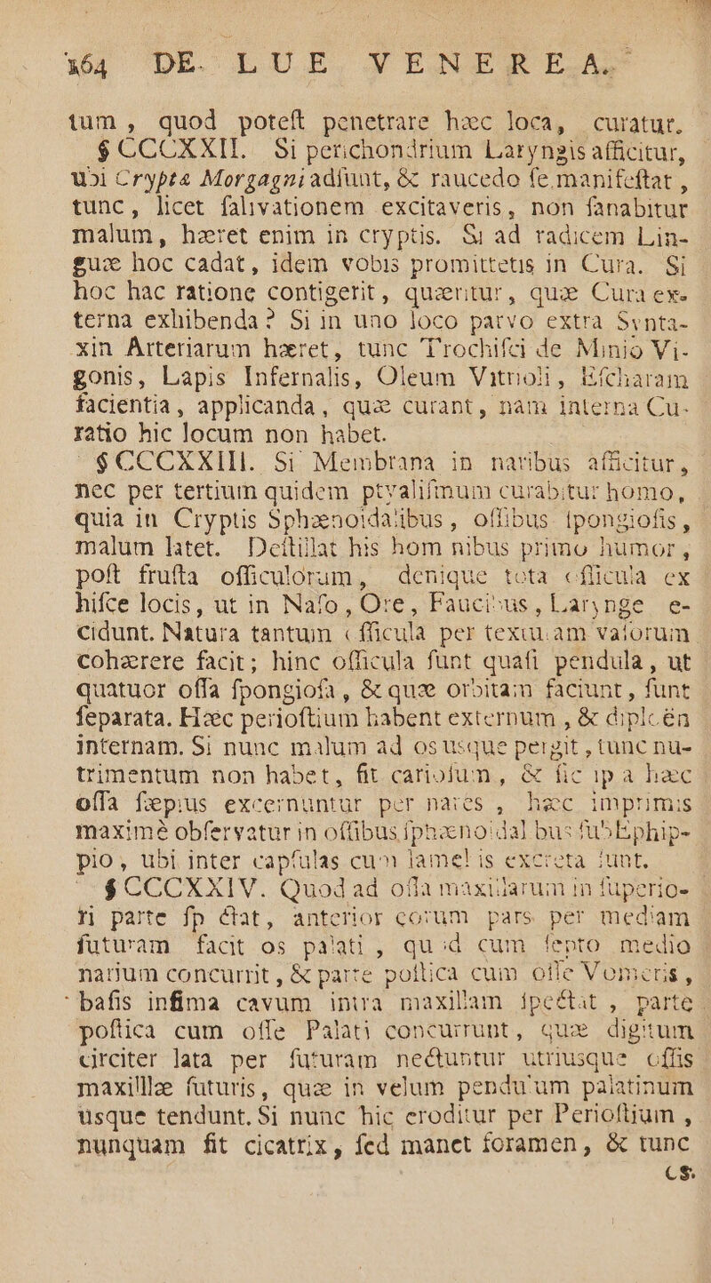 tum , quod poteft penetrare hac loca, curatur, $ CCCXXII.. Si petichondrium Laryngis afficitur, uoi Crypta Morgagniadluat, & raucedo fe.manifeftat , tunc, licet falivationem excitaveris, non fanabitur malum, hzret enim in cryptis. Si ad radicem Lin- £u: hoc cadat, idem vobis promittetis in Cura. Si hoc hac ratione contigerit, quiritur, qui Cura ex. terna exhibenda? Si in uno loco patvo extra Svnta- xin Arteriarum haret, tunc Trochifci de Minio Vi- gonis, Lapis Infernalis, Oleum Vitrioi, Hícharam facientia, applicanda, qua curant, nam interna Cu- ratio hic locum non habet. $CCCXXIII. Si Membrana in naribus afücitur, nec per tertium quidem ptvalifmum curabitur homo, quia in. Cryptis Sphaenoidaibus, offibus Ipongiofis, - malum latet. Déeítilat his hom nibus primo humor, poft frufta officulorum, denique tota cflicuia ex hifce locis, ut in Nafo, Ore, Fauci»us, Larynge e- cidunt. Natura tantum «fficula per texuu. am vatoruim cohaerere facit; hinc officula funt quafi pendula, ut quatuor offa fpongiofa , & qux oroitam faciunt , funt feparata. H:ec perioftium babent externum , & dipl én internam. Si nunc malum ad os usque pergit , tunc nu- rimentum non habet, fit cariojun, & fic ipa hac offa fGpius excernuntur per naies ,. hzc imprimis maxime obfervatur in offibus phano dal bus fübEphip- pio; ubi inter capfulas cu lame! is excreta. iunt, /$CCCXXIV. Quod ad ofla maxiiarum in fuperio- | t parte fp &at, anterior corum pars per med'am futuram facit os palati , qu;d cum fepto medio narum concurrit, & parte poltica cum otle Vomens , | bafis infima cavum intra maxibam ipeéctat , parte. poftica cum offe Palati concurrunt, quz digitum crciter lata per futuram ne&ubtur utnusque cffis maxillle futuris, quze in velum pendu'um paiatinum usque tendunt. Si nunc hic eroditur per Perioftium , nunquam fit cicatrix, fed manet foramen, & tunc CS.
