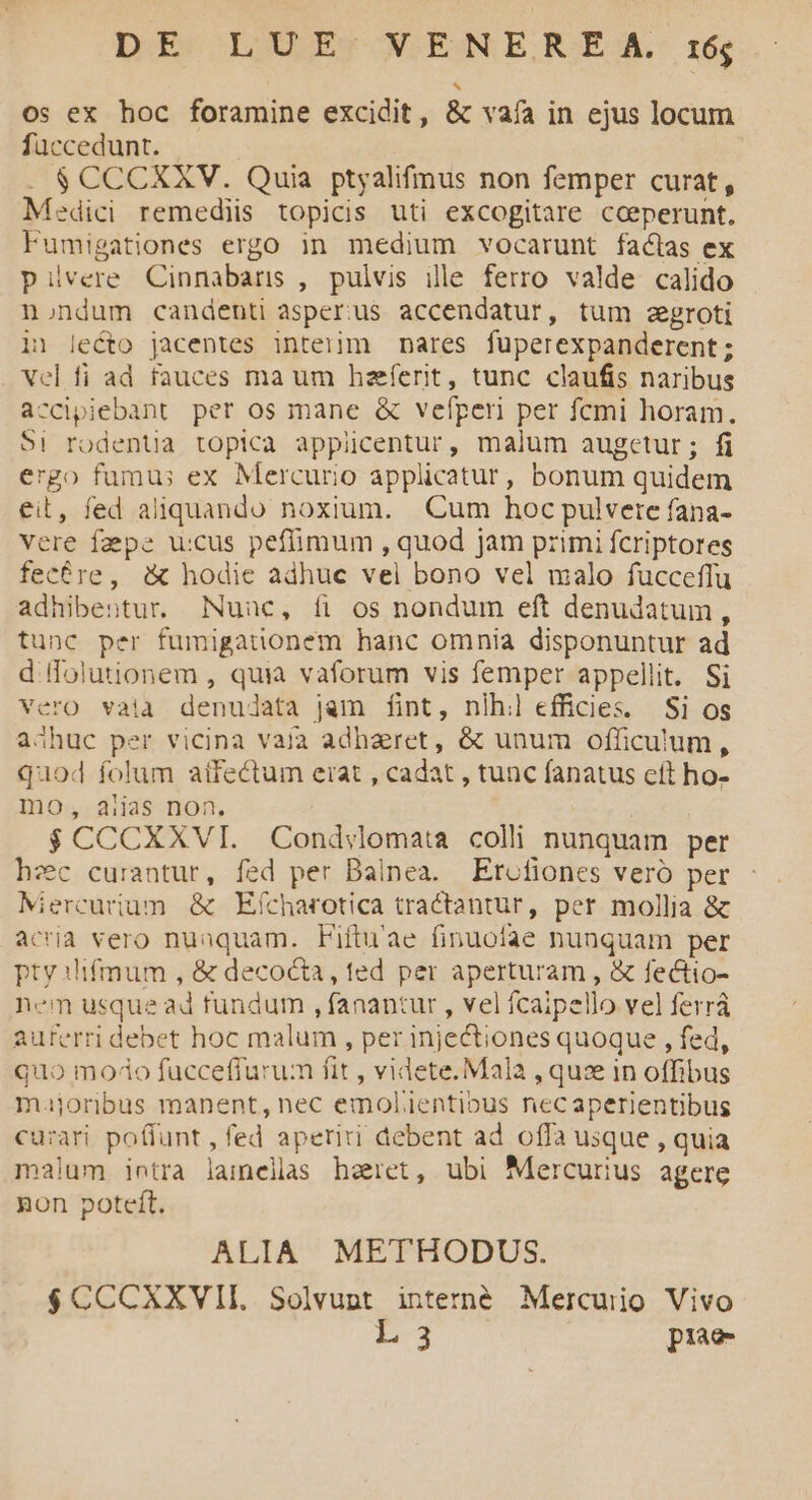 os ex hoc foramine excidit, &amp; vafa in ejus locum fuccedunt. . $CCCXXV. Quia ptyalifmus non femper curat, Medici remediis topicis uti excogitare coeperunt. Fumigationes ergo in medium vocarunt factas ex pPiüvere Cinnabars , pulvis ille ferro valde calido nondum candenti asper:us accendatur, tum aegroti in lecto jacentes inteiim nares fuperexpanderent; . Vel fi ad fauces ma um hzeferit, tunc claufis naribus accipiebant per os mane &amp; vefpen per fcmi horam. $i rodentia topica appicentur, malum augetur; fi ergo fumus ex Mercurio applicatur, bonum quidem eit, fed aliquando noxium. Cum hoc pulvere fana- vere fa pe u:cus pefimum , quod jam primi fcriptores fec&amp;re, &amp; hodie adhuc vel bono vel malo fucceffu adhibentur. Nuuc, fi os nondum eft denudatum, tunc per fumigationem hanc omnia disponuntur ad d folutionem , quia vaforum vis femper appellit. Si Vero vaia denudata jam fint, nlh:l efficies. Si os aóhuc per vicina vaja adharet, &amp; unum officulum, quod folum atfectum erat , cadat , tunc fanatus eft ho- mo, aiias non. $CCCXXVI. Cond:lomata colli nunquam per hzc curantur, fed per Dalnea. Etcfiones veró per Miercurium. &amp; Efcharotica tractantur, per mollia &amp; acria vero nuaquam. Fiituae finuofae nunquam per pty 3lfmum , &amp; decocta, ted per aperturam , &amp; fectto- nem usque ad fundum , fanantur , vel fcaipello vel ferrá auferri debet hoc malum , per injectiones quoque , fed, quo modo fuccefiurum fit , videte. Mala , quze in offibus majoribus manent, nec emolientious necaperientibus cu:ari po(funt , fed aperiri debent ad offa usque , quia malum intra lamellas haret, ubi Mercurius agere non poteft. ALIA METHODUS. $CCCXXVII. Solvupnt interné Mercurio Vivo L 3 prae
