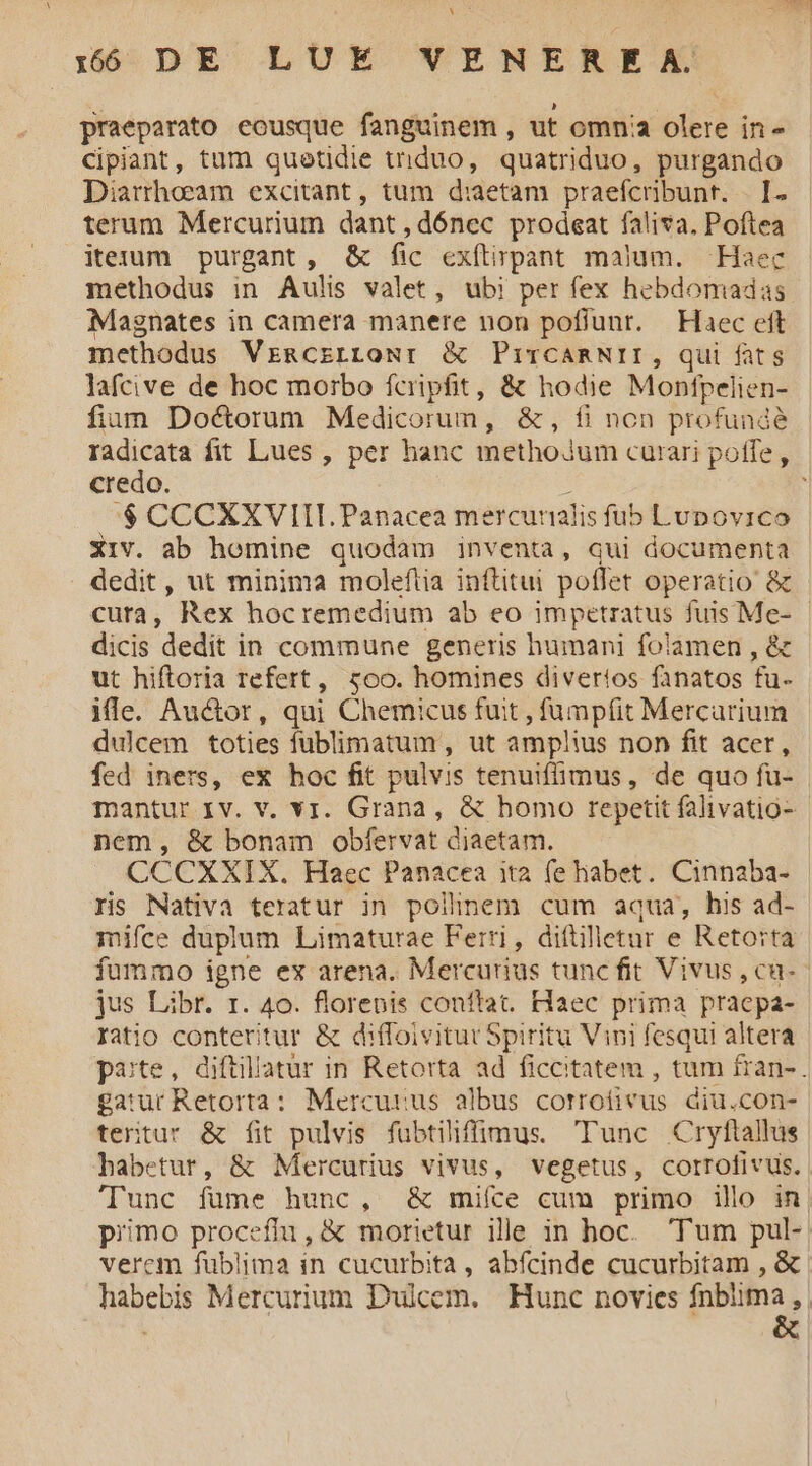 Xam 15 DE LUE VENEREA. praeparato eousque fanguinem , ut omnia olere in- Cipiant, tum quetidie triduo, quatriduo, purgando Diarrhoeam excitant, tum d:aetam praefcribunr. | I. terum Mercurium dant, dónec prodeat faliva. Poftea iterum purgant, &amp; fic exftirpant malum. Haec methodus in Aulis valet, ubi per fex hebdomadas Magnates in camera manere non poflunt. Haec eft methodus VrmgczrroNr &amp; PiTCARNII, qui fats lafcive de hoc morbo fcripfit, &amp; hodie Monftpelien- fim Doctorum Medicorum, &amp;, fi non profunde radicata fit Lues , per hanc methojum curari poffe, credo. : :$ CCCXXVIIT.Panacea mercurnalis fub Lupovico Xiv. ab hemine quodam inventa, qui documenta dedit, ut minima moleftia inftitui poflet operatio &amp; dicis dedit in commune generis humani folamen , &amp; ut hiftoria refert, soo. homines divertos fanatos fu- ifle. Auctor, qui Chemicus fuit , füumpfit Mercarium dulcem toties fublimatum , ut amplus non fit acer, fed iners, ex hoc fit pulvis tenuiffimus, de quo fu- mantur Iv. v. vr. Grana, &amp; homo repetit falivatio- nem, &amp; bonam obfervat diaetam. CCCXXIX. Haec Panacea ita fe habet. Cinnaba- ris Nativa teratur in pollnem cum aqua, his ad- mifce duplum Limaturae Ferri, diftilletur e Retorta jus Libr. r. 40. florepis conftat. Haec prima pracpa- ratio conteritur &amp; diffoivitur Spiritu Vini fesqui altera gatur Retorta: Mercurus albus corrofivus diu.con- tertur &amp; fit pulvis fubtiliffimus. Tunc Cryftallus babetur, &amp; Mercurius vivus, vegetus, corrofivus.