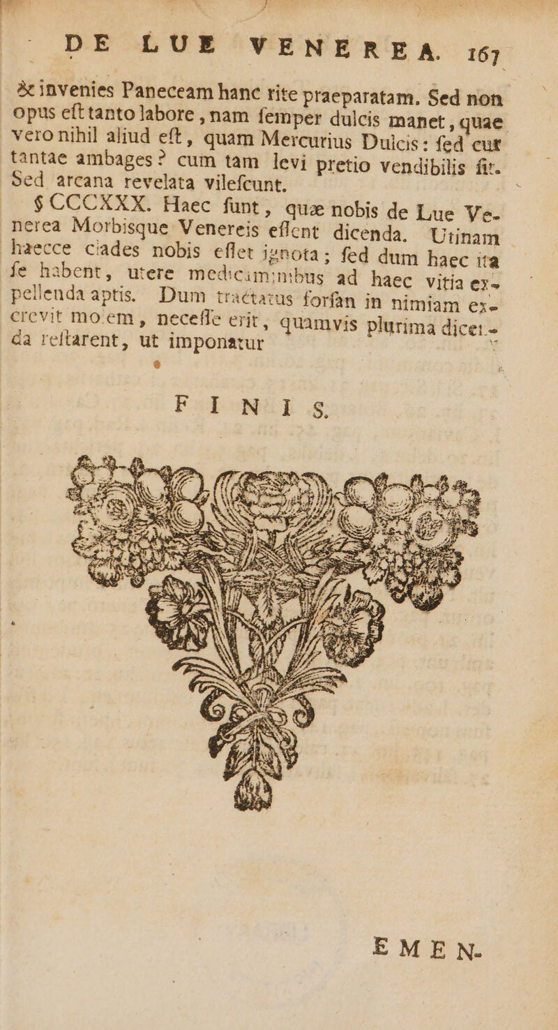 DE LUE VENERE A. i5; 5c invenies Paneceam hanc tite praeparatam, Sed non opus efttanto labore , nam femper dulcis manet , quae vero nihil aliud eft, quam Mercurius Dulcis: fed cut tantae ambages? cum tam levi pretio vendibilis fi. Sed arcana revelata vilefcunt. $CCCXXX. Haec funt, qua nobis de Lue Ve. nerea Morbisque Venereis effent. dicenda, Utinam | haecce cades nobis eflet ignota; fed dum haec ita fe habent, utere mediciminibug ad haec vitia ex- pelendaaptis Dum traétazus forfan in nimiam ex- crevit mo:em, neceffe erit, quamvis plurima dice: - da reltarent, ut imponatur - B EMEN.