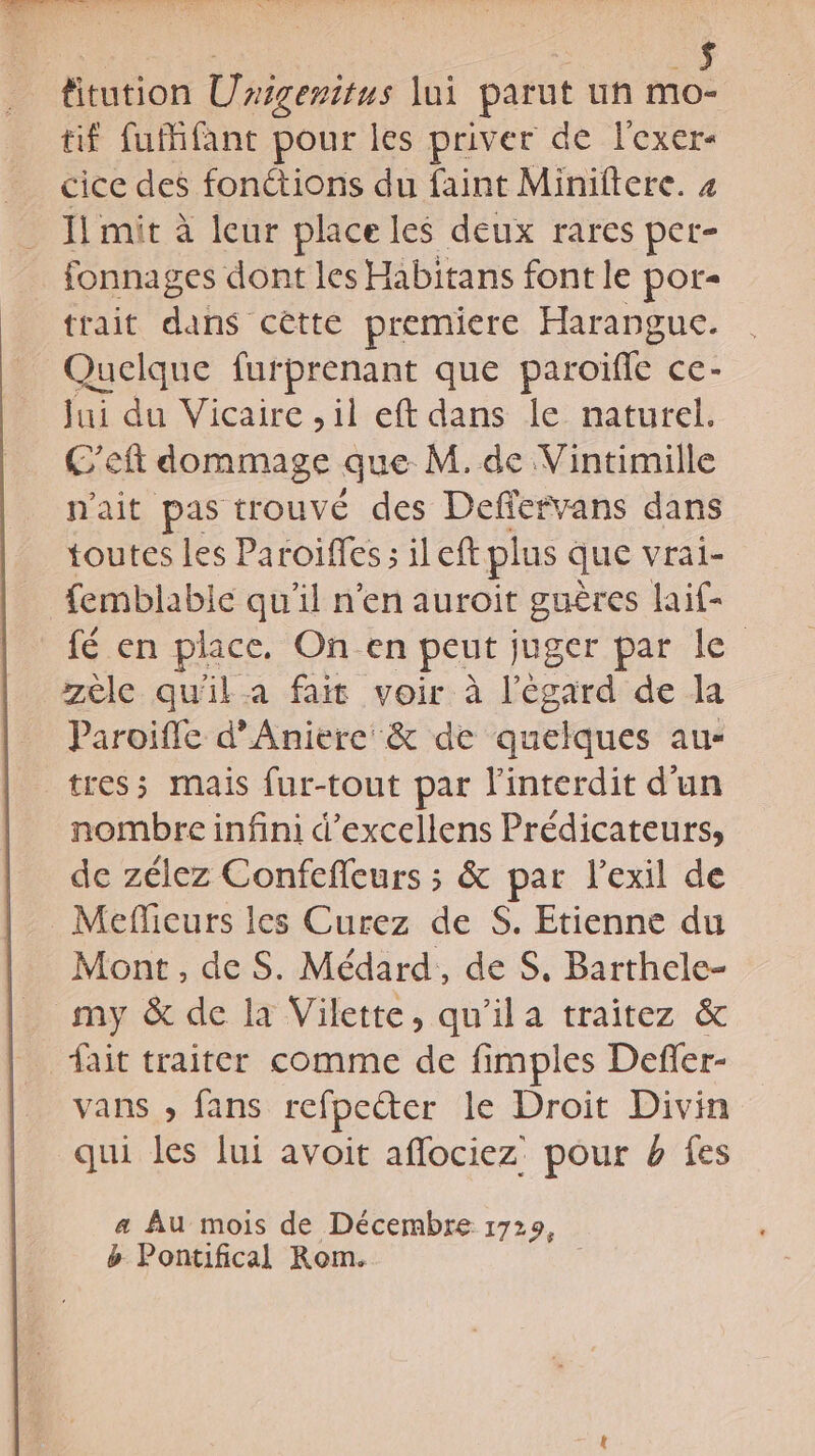 | NA “à fitution Unigenitus lui parut un mo- tif fuMfant pour les priver de l'exer- cice des fonctions du faint Miniitere. 4 Il mit à leur place les deux rares per- fonnages dont les Habitans font le por- trait dans cêtte premiere Harangue. Quelque furprenant que paroïffe ce- Jui du Vicaire ,il eft dans le naturel. C'eft dommage que M. de Vintimille n'ait pas trouvé des Deffervans dans toutes les Paroiïffes ; il eft plus que vral- femblabic qu’il n'en auroit guères laif- fé en place. On en peut juger par le zèle qu'il a fait voir à l'égard de la Paroifle d’Aniere &amp; de quelques au- tres; mais fur-tout par l'interdit d’un nombre infini d’excellens Prédicateurs, de zélez Confefleurs ; &amp; par l'exil de Meficurs les Curez de S. Etienne du Mont, de S. Médard,, de S, Barthele- my &amp; de la Vilette, qu'ila traitez &amp; fait traiter comme de fimples Defer- vans » fans refpeter le Droit Divin qui les lui avoit aflociez: pour 4 fes a Au mois de Décembre 1729, b Pontifical Rom.