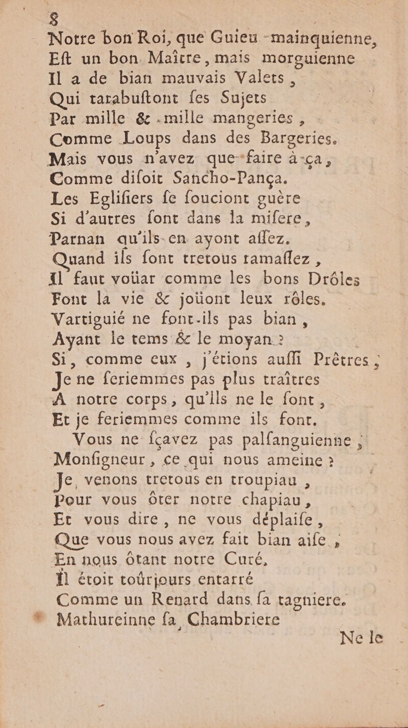 $ | … Notre bon Roi, que Guieu -mainquienne, Eft un bon Maïcre, mais morouienne Il a de bian mauvais Valets, Qui tarabuftont fes Sujets Par mille &amp; .mille mangeries, Comme Loups dans des Bargeries. Mais vous n'avez que-faire à-ça, Comme difoit Sancho-Pança. Les Eglifiers fe fouciont guère Si d’autres font dans la mifere, Parnan au'ils-en ayont aflez. uand ils font tretous ramañlez, {l faut voüar comme les bons Drôles Font la vie &amp; joüont leux rêles. Vartiguié ne font-ils pas bian, Ayant le tems &amp; le moyan ? | Si, comme eux , j'étions aufli Prêtres ; Je ne feriemmes pas plus traîtres À notre corps, qu'ils ne le font, Et je feriemmes comme ils font. Vous ne fçavez pas palfanguienne , Monfigneur , ce qui nous ameine à | Je, venons tretous en troupiau , Pour vous Oter notre chapiau, Et vous dire, ne vous déplaife, Que vous nous avez fait bian aife , Æn nous Otant notre Curé, Ï étoit toûrjours entarré Comme un Renard dans fa tagniere. w Mathureinne fa Chambriere Nele