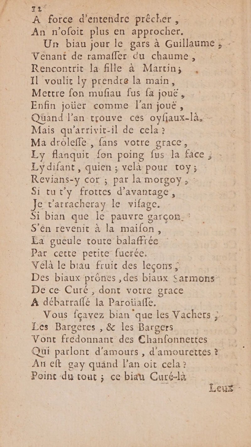 Re 12° ne À force d'entendre prêcher , An n'ofoit plus en approcher. Un biau jour le gars à Guillaume; Venant de ramafler du chaume, Rencontrit la fille à Martins ., Il voulit ly prendre la main, Mertre fon mufiau fus fa jouë, Enfin joüer comme l'an joué, Qüand lan trouve ces oyfjaux-là.- Mais qu'arrivit-il de cela 2 Ma droleffe , fans votre grace, Ly flanquit fon poing fus la face ; Lydifant, quien ; velà pour toy; Revians-y cor ; par la morgoy, : Si tut'y frottes d'avantage, Je r'arracheray le vifage. Si bian que Île pauvre garcon. : S’én revenit à la maifon, La gueule toute balaffrée Par cette petite fucrée. Véla le biau fruic des leçons; Des biaux prônes ,des bjaux Sarmons- De ce Curé, dont votre grace À débarraffé la Paroüafle. Vous fcavez bian que les Vachers : Les Bargeres , & les Bargers Vont frédonnant des Chanfonnettes Qui parlont d'amours , d'amourettes ? Au eft gay quänd lan oit cela 2 Point du tout ; ce biau Curé-là Leux -
