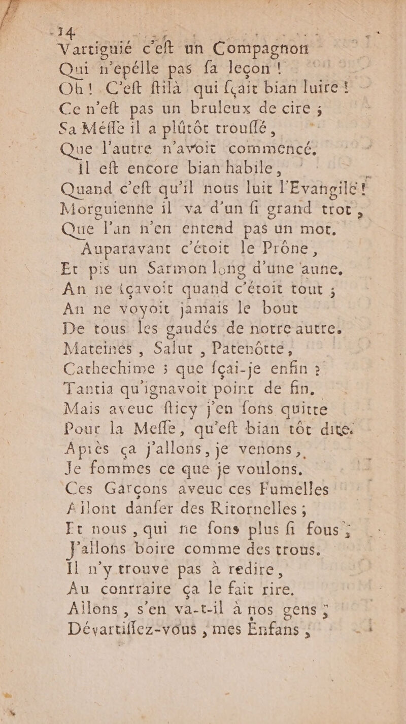 DT : En Eh un Compagnon Qui wepélle pas fa leçon! Ob!.C'eft fhlà qui fair bian luire! Ce n’eft pas un bruleux de cire ; Sa Méfle il a plütét troufié , s Que l'autre n'avoit COLAS ES il eft encore bian habile, Quand c’eft qu'il nous luit l'Evangile! Morguienne il va d'un fi grand Fo x Que 7j an n'en entend pas un mot. Auparavant c'étoit le Prône, Et pis un Sarmon long d'une aune, An ne içavoit quand c'étoit Tout ; An ne voyoit jamais le bout De tous les gaudés de notre autre. Mateinés , Salut , Patenotté, Cathechime ; que fçai-je enfin &gt; Tantia qu'ignavoit point de fin. Mais aveuc flicy j'en fons quite Pour la Mefle, qu'eft bian tôt dite Apiès ça j'allons, je venons, Je fommes ce que je PATES Ces Garçons aveuc ces Fumelles Âïlont danfer des Ritornelles ; Ft nous, qui ne fons plus fi fous ; allons boire comme des trous. | n'y trouve pas à redire, Au conrraire ça le fait rire. Ailons , s'en va-t-il à nos gens; | Dévartiflez- vous , mes Ën fins : |